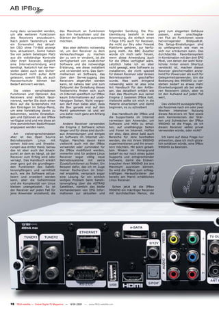 nung dazu verwendet werden,            das Maximum an Funktionen               folgenden Sendung. Die Pro-         ganz zum eleganten Gehäuse
um alle weiteren Funktionen            aus ihm herausholen und die             blemlösung besteht in einer         passen,    einer   unschlagba-
des Receivers anzusteuern.             Stärken der Software ausreizen          Anwendung, die einfach einen        ren Flut an Funktionen sowie
Nach jedem Tastendruck wird            möchten.                                7-Tage EPG auch für Receiver,       hervorragender     Bildqualität.
ein Screenshot des aktuel-                                                     die nicht zur Sky oder Freesat      Die Setup-Einstellungen sind
len OSD ohne TV-Bild anzeigt              Was aber deﬁnitiv notwendig          Plattform gehören, zur Verfü-       so umfangreich wie man es
bzw. aktualisiert. Somit haben         ist, um den Receiver zu dem             gung stellt. Als BBC Zuseher        sich nur erträumen kann. Das
Sie von jedem beliebigen Platz         Verkaufsschlager zu machen              würde ich mich sehr freuen,         durchdachte Favoritensystem
aus die vollständige Kontrolle         der zu sein er verdient, ist die        wenn diese Anwendung auch           in Kombination mit den drei EPG
über ihren Receiver, lediglich         Verfügbarkeit von zusätzlicher          für die IPBox verfügbar wäre.       Modi, von denen der wohl Nütz-
eine Internetverbindung wird           Software und die notwendige             Letztlich habe ich es aber          lichste hinter einem Shortcut
benötigt. Natürlich hat der Her-       Erklärung, wie diese installiert        nicht gewagt, eine Software zu      versteckt ist, machen diesen
steller dabei auch den Sicher-         und verwendet wird. Das Sam-            installieren, die nicht speziell    Receiver gleichermaßen anzie-
heitsaspekt nicht außer Acht           melbecken an Software, das              für diesen Receiver oder dessen     hend für Poweruser als auch für
gelassen, sowohl SSL als auch          über den Serverzugang des               Betriebssystem        geschaffen    Gelegenheitsanwender. Um die
Passwortschutz können bei              Receivers abgerufen werden              wurde. Was wohl dringend            Bedienung des 9900HD zu ver-
Bedarf aktiviert werden.               kann, ist nahezu leer und zum           notwendig wäre ist also eine        stehen bedarf es etwas mehr
                                       Zeitpunkt der Erstellung dieses         Art Handbuch für den Anfän-         Einarbeitungszeit als bei ande-
   Die vielen verschiedenen            Testberichts ﬁnden sich auch            ger, das detailliert erklärt wie    ren Receivern üblich, aber es
Funktionen und Optionen des            im Internet speziﬁsch zur IPBox         man das Maximum aus seiner          ist den Aufwand auf jeden Fall
Receivers sind einfach faszi-          kaum Informationen auf unab-            Enigma 2 basieren IPBox holt.       wert.
nierend, werfen Sie doch einen         hängigen Seiten. Nicht verges-          Vielleicht sollte ich mich in die
Blick auf die Screenshots mit          sen darf man dabei aber, dass           Materie einarbeiten und damit         Das vielleicht aussagekräftig-
den Einträgen im Setup-Menü,           die Box gerade erst auf den             beginnen, es zu schreiben!          ste Resümee nach ein oder zwei
um eine Vorstellung davon zu           Markt gekommen ist und wir                                                  Wochen intensiver Nutzung
bekommen, welche Einstellun-           uns daher noch ganz am Anfang             Das Handbuch der IPBox und        dieses Receivers im Test sowie
gen und Optionen an der IPBox          beﬁnden.                                die Supportseite im Internet        dem Kennenlernen der Stär-
verfügbar sind und wie diese an                                                verweisen den Anwender, um          ken und Schwächen der IPBox
Ihre persönlichen Bedürfnissen            Andere Receiver verwenden            Software und Hilfe zu erhal-        9900HD ist die Frage, ob ich
angepasst werden kann.                 die Enigma 2 Software schon             ten, auf unabhängige Seiten         diesen Receiver selbst privat
                                       länger und für diese sind durch-        und Foren im Internet. Hoffen       verwenden würde, oder nicht?
   Am     vielversprechendsten         aus Anwendungen und einiges             wir also, dass diese bald auch
aber ist das Open Source               an Software im Internet ver-            Bereiche für Jene beinhalten           Ich kann auf diese Frage nur
Betriebssystem     Linux    mit        fügbar. Manches davon kann              werden, die mit ihrem 9900HD        antworten, dass ich mich glück-
seinen Add-ons und Erweite-            vielleicht auch mit der IPBox           experimentieren und ihn erwei-      lich schätzen würde, eine IPBox
rungen aus dritter Hand. Genau         verwendet oder zumindest für            tern möchten. Mit solch geball-     9900HD zu besitzen.
das ist aber auch der Knack-           die IPBox modiﬁziert werden,            tem Wissen im Hintergrund
punkt an dem es hängt, ob der          immerhin sind für andere Linux          bedarf es nur noch eines guten
Receiver zum Erfolg wird oder          Receiver sogar völlig neue              Supports und entsprechender
versagt. Das Handbuch erklärt          Betriebssysteme      mit   extra        Software, damit die Endver-
zwar ganz gut die grundlegen-          Zusatzfunktionen zu ﬁnden. Ein          braucher ihren 9900HD bis ans
den Funktionen des Satelli-            Beispiel dafür, das ich im Zuge         Maximum ausreizen können.
tenempfängers und vermittelt           meiner Recherchen im Inter-             So wird die IPBox zum schlag-
auch, wie die Software aktua-          net erspähte, versprach sogar           kräftigen Herausforderer der
lisiert und erweitert werden           eine Lösung für ein wirklich            bereits am Markt erhältlichen
kann, aber die Geheimnisse             leidiges Problem beim Satelli-          Linux Receiver.
und die Komplexität von Linux          tenempfang über die ASTRA2
bleiben unangetastet. So ist           Satelliten, nämlich das bloße             Schon jetzt ist die IPBox
der Receiver auf jeden Fall für        Vorhandensein von EPG Infor-            9900HD ein mächtiger Receiver
jene Anwender anziehend, die           mationen zur aktuellen und              mit durchdachten Menüs, die




18 TELE-satellite — Global Digital TV Magazine — 12-01/201 — www.TELE-satellite.com
                                                         1
 