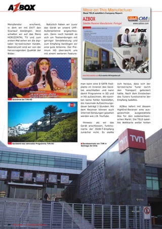 More on This Manufacturer
                                                                                  Read TELE-satellite’s Company Report:


                                                                                  AZBOX
Menüfenster        erscheint,            Natürlich haben wir zuvor                Satellite Receiver Manufacturer, Portugal                       www.azbox.com
in dem wir mit EXIT den                das Gerät an unsere UHF-
Scanlauf bestätigen. Jetzt             Außenantenne    angeschlos-
schalten wir auf das Menü              sen. Denn noch handelt es
HORIZONTAL TV und zum                  sich um Testsendungen mit
ersten Mal sehen wir die digi-         geringer Sendeleistung und
talen terrestrischen Kanäle.           zum Empfang benötigen wir
Beeindruckt sind wir von der           eine gute Antenne. Der Pre-
hervorragenden Qualität der            mium HD überrascht uns
Bilder.                                mit einem weiteren Feature:




                                                                                  www.TELE-satellite.com/TELE-satellite-1001/eng/azbox.pdf




                                                                               man kann eine E-SATA Fest-                            sich heraus, dass sich der
                                                                               platte im Inneren des Gerä-                           terrestrische Tuner durch
                                                                               tes anschließen und kann                              den    Transport   gelockert
                                                                               damit Programme in SD und                             hatte. Nach dem Einstecken
                                                                               in HD aufzeichnen. Wir konn-                          des Tuners funktionierte der
     Quizshow bei TVN HD                                                       ten keine Fehler feststellen,                         Empfang tadellos.
                                                                               die maximale Aufzeichnungs-
                                                                               dauer beträgt 2 Stunden. Mit                             AZBox liefert mit diesem
                                                                               dem Receiver können auch                              HighEnd-Receiver eine aus-
                                                                               Internet-Sendungen gesehen                            gezeichnet     ausgestattete
                                                                               werden wie z.B. YouTube.                              Box für den südamerikani-
                                                                                                                                     schen Markt. Die TELE-satel-
                                                                                 Hinweis:  als   wir  das                            lite Weltkarte weiter hinten
                                                                               Gerät anschlossen, funktio-
                                                                               nierte der ISDB-T-Empfang
                                                                               zunächst nicht. Es stellte




     Sendebild des nationalen Programms TVN HD                                 ■ Sendezentrale von TVN in
                                                                                Santiago de Chile




24 TELE-satellite — Global Digital TV Magazine — 12-01/201 — www.TELE-satellite.com
                                                         1
 