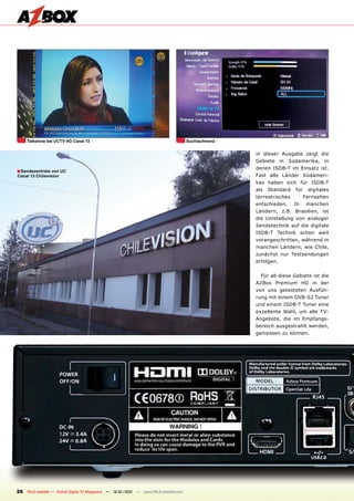 Talkshow bei UCTV HD Canal 13                                                    Suchlaufmenü


                                                                                                     in dieser Ausgabe zeigt die
                                                                                                     Gebiete in Südamerika, in
                                                                                                     denen ISDB-T im Einsatz ist.
■ Sendezentrale von UC
Canal 13 Chilevision                                                                                 Fast alle Länder Südameri-
                                                                                                     kas haben sich für ISDB-T
                                                                                                     als   Standard   für    digitales
                                                                                                     terrestrisches         Fernsehen
                                                                                                     entschieden.     In     manchen
                                                                                                     Ländern, z.B. Brasilien, ist
                                                                                                     die Umstellung von analoger
                                                                                                     Sendetechnik auf die digitale
                                                                                                     ISDB-T Technik schon weit
                                                                                                     vorangeschritten, während in
                                                                                                     manchen Ländern, wie Chile,
                                                                                                     zunächst nur Testsendungen
                                                                                                     erfolgen.


                                                                                                       Für all diese Gebiete ist die
                                                                                                     AZBox Premium HD in der
                                                                                                     von uns getesteten Ausfüh-
                                                                                                     rung mit einem DVB-S2 Tuner
                                                                                                     und einem ISDB-T Tuner eine
                                                                                                     exzellente Wahl, um alle TV-
                                                                                                     Angebote, die im Empfangs-
                                                                                                     bereich ausgestrahlt werden,
                                                                                                     geniessen zu können.




26 TELE-satellite — Global Digital TV Magazine — 12-01/201 — www.TELE-satellite.com
                                                         1
 