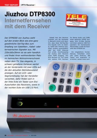 TEST REPORT                   IPTV Receiver




Jiuzhou DTP8300
Internetfernsehen                                                                                                     Jiuz hou DTP830 0
                                                                                                                                        12-01/201
                                                                                                                                                1




mit dem Receiver
                                                                                                               Technisch bestens aus
                                                                                                                                      gestatteter
                                                                                                                        IPT V Rec eiver




Der DTP8300 von Jiuzhou sieht                                                     Sobald man den Receiver         für Stereo Audio und CVBS,
                                                                               umdreht und die Rückseite          einen optischen S/PDIF Aus-
auf den ersten Blick wie eine ganz                                             in Betracht nimmt wird deut-       gang, eine S-Video Buchse
                                                                               lich, dass diese Set-Top-Box       und einen weiteren USB Port
gewöhnliche Set-Top-Box zum                                                    ihre Signale nicht via Satel-      spendiert. Ein mechanischer
Empfang von Satelliten-, Kabel- oder                                           lit, Kabel oder Antenne emp-       Netzschalter rundet die Rück-
                                                                               fängt, sondern ausschließlich      seite des DTP8300 ab.
terrestrischen Signalen aus. Mit                                               über den RJ45 Ethernet
                                                                               Port erhält. Anschlussseitig         Die mitgelieferte Fernbe-
230x160x39mm ist sie sehr handlich
                                                                               hat Jiuzhou dem Receiver           dienung hinterlässt einen
und ﬁndet ihren wohlverdienten Platz                                           einen HDMI Ausgang, drei           sehr guten Eindruck, alle
                                                                               RCA Buchsen für YUV sowie          Tasten sind angenehm zu
im heimischen Wohnzimmerschrank                                                drei weitere RCA Buchsen           erreichen, weisen einen kom-
neben dem TV. Das elegante, in
schwarz gehaltene Gehäuse wartet
an der Vorderseite mit zwei LEDs auf,
die den aktuellen Betriebszustand
anzeigen. Auf ein LCD- oder
Segmentdisplay hat der Hersteller
verzichtet, dafür ﬁnden sich in
der linke Ecke ein Taster zum Ein/
Ausschalten des Receivers, sowie in
der rechten Ecke ein USB 2.0 Port.




30 TELE-satellite — Global Digital TV Magazine — 12-01/201 — www.TELE-satellite.com
                                                         1
 