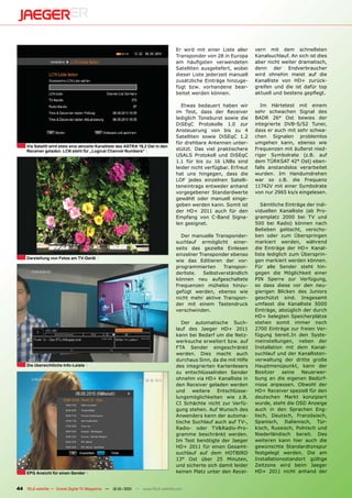 Er wird mit einer Liste aller     vern mit dem schnellsten
                                                                                  Transponder von 28 in Europa      Kanalsuchlauf. An sich ist dies
                                                                                  am häuﬁgsten verwendeten          aber nicht weiter dramatisch,
                                                                                  Satelliten ausgeliefert, wobei    denn der Endverbraucher
                                                                                  dieser Liste jederzeit manuell    wird ohnehin meist auf die
                                                                                  zusätzliche Einträge hinzuge-     Kanalliste von HD+ zurück-
                                                                                  fügt bzw. vorhandene bear-        greifen und die ist dafür top
                                                                                  beitet werden können.             aktuell und bestens gepﬂegt.

                                                                                     Etwas bedauert haben wir          Im Härtetest mit einem
                                                                                  im Test, dass der Receiver        sehr schwachen Signal des
                                                                                  lediglich Toneburst sowie die     BADR 26° Ost bewies der
                                                                                  DiSEqC Protokolle 1.0 zur         integrierte DVB-S/S2 Tuner,
                                                                                  Ansteuerung von bis zu 4          dass er auch mit sehr schwa-
                                                                                  Satelliten sowie DiSEqC 1.2       chen Signalen problemlos
                                                                                  für drehbare Antennen unter-      umgehen kann, ebenso wie
     Via Satellit wird stets eine aktuelle Kanalliste des ASTRA 19,2 Ost in den
     Receiver geladen. LCN steht für „Logical Channel Numbers“                    stützt. Das viel praktischere     Frequenzen mit äußerst nied-
                                                                                  USALS Protokoll und DiSEqC        riger Symbolrate (z.B. auf
                                                                                  1.1 für bis zu 16 LNBs sind       dem TÜRKSAT 42° Ost) eben-
                                                                                  leider nicht verfügbar. Erfreut   falls anstandslos verarbeitet
                                                                                  hat uns hingegen, dass die        wurden. Im Handumdrehen
                                                                                  LOF jedes einzelnen Satelli-      war so z.B. die Frequenz
                                                                                  teneintrags entweder anhand       11742V mit einer Symbolrate
                                                                                  vorgegebener Standardwerte        von nur 2965 ks/s eingelesen.
                                                                                  gewählt oder manuell einge-
                                                                                  geben werden kann. Somit ist         Sämtliche Einträge der indi-
                                                                                  der HD+ 2011 auch für den         viduellen Kanalliste (ab Pro-
                                                                                  Empfang von C-Band Signa-         gramplatz 2000 bei TV und
                                                                                  len geeignet.                     500 bei Radio) können nach
                                                                                                                    Belieben gelöscht, verscho-
                                                                                    Der manuelle Transponder-       ben oder zum Überspringen
                                                                                  suchlauf ermöglicht einer-        markiert werden, während
                                                                                  seits das gezielte Einlesen       die Einträge der HD+ Kanal-
                                                                                  einzelner Transponder ebenso      liste lediglich zum Übersprin-
     Darstellung von Fotos am TV-Gerät
                                                                                  wie das Editieren der vor-        gen markiert werden können.
                                                                                  programmierten      Transpon-     Für alle Sender steht hin-
                                                                                  derliste.   Selbstverständlich    gegen die Möglichkeit einer
                                                                                  können neu aufgeschaltete         PIN Sperre zur Verfügung,
                                                                                  Frequenzen mühelos hinzu-         so dass diese vor den neu-
                                                                                  gefügt werden, ebenso wie         gierigen Blicken des Juniors
                                                                                  nicht mehr aktive Transpon-       geschützt sind. Insgesamt
                                                                                  der mit einem Tastendruck         umfasst die Kanalliste 5000
                                                                                  verschwinden.                     Einträge, abzüglich der durch
                                                                                                                    HD+ belegten Speicherplätze
                                                                                     Der automatische Such-         stehen somit immer noch
                                                                                  lauf des Jaeger HD+ 2011          2700 Einträge zur freien Ver-
                                                                                  kann bei Bedarf um die Netz-      fügung bereit.In den Syste-
                                                                                  werksuche erweitert bzw. auf      meinstellungen, neben der
                                                                                  FTA Sender eingeschränkt          Installation mit dem Kanal-
                                                                                  werden. Dies macht auch           suchlauf und der Kanallisten-
                                                                                  durchaus Sinn, da die mit Hilfe   verwaltung der dritte große
     Die übersichtliche Info-Leiste                                               des integrierten Kartenlesers     Hauptmenüpunkt, kann der
                                                                                  zu entschlüsselnden Sender        Besitzer     seine  Neuerwer-
                                                                                  ohnehin via HD+ Kanalliste in     bung an die eigenen Bedürf-
                                                                                  den Receiver geladen werden       nisse anpassen. Obwohl der
                                                                                  und weitere Entschlüsse-          HD+ Receiver speziell für den
                                                                                  lungsmöglichkeiten wie z.B.       deutschen Markt konzipiert
                                                                                  CI Schächte nicht zur Verfü-      wurde, steht die OSD Anzeige
                                                                                  gung stehen. Auf Wunsch des       auch in den Sprachen Eng-
                                                                                  Anwenders kann der automa-        lisch, Deutsch, Französisch,
                                                                                  tische Suchlauf auch auf TV-,     Spanisch, Italienisch, Tür-
                                                                                  Radio- oder TV&Radio-Pro-         kisch, Russisch, Polnisch und
                                                                                  gramme beschränkt werden.         Niederländisch bereit. Des
                                                                                  Im Test benötigte der Jaeger      weiteren kann hier auch die
                                                                                  HD+ 2011 für einen Gesamt-        gewünschte Standardtonspur
                                                                                  suchlauf auf dem HOTBIRD          festgelegt werden. Die am
                                                                                  13° Ost über 25 Minuten,          Installationsstandort gültige
                                                                                  und sicherte sich damit leider    Zeitzone wird beim Jaeger
     EPG Ansicht für einen Sender                                                 keinen Platz unter den Recei-     HD+ 2011 nicht anhand der


44 TELE-satellite — Global Digital TV Magazine — 12-01/201 — www.TELE-satellite.com
                                                         1
 