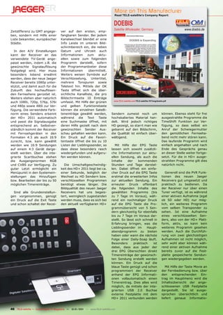 More on This Manufacturer
                                                                                  Read TELE-satellite’s Company Report:


                                                                                  DOEBIS
                                                                                  Satellite Wholesaler, Germany                                      www.doebis.de
Zeitdifferenz zu GMT angege-           ver auf den ersten, emp-
ben, sondern mit Hilfe einer           fangbaren Sender. Bei jedem
Liste bekannter, europäischer          Kanalwechsel blendet er eine
Städte.                                Info Leiste im unteren Bild-
                                       schirmbereich ein, die neben
  In den A/V Einstellungen             Datum und Uhrzeit auch
kann der Receiver an das               Informationen     zum    aktu-
verwendete TV-Gerät ange-              ellen sowie zum folgenden
passt werden, indem z.B. die           Programm darstellt, sofern
gewünschte Signalauﬂösung              der Programmanbieter diese
festgelegt wird. Hier muss             Informationen      übermittelt.
besonders lobend erwähnt               Weiters weisen Symbole auf
werden, dass der neue Jaeger           Verschlüsselung, Untertitel,
Receiver bereits 1080p unter-          mehrere Tonspuren sowie
stützt, und damit auch für die         Teletext hin. Mittels der OK
Zukunft des hochauﬂösen-               Taste öffnet sich die über-
den Fernsehens gerüstet ist.           sichtliche Kanalliste, die pro
Weiters stehen aber natürlich          Bildschirmseite 10 Einträge
                                                                                  www.TELE-satellite.com/TELE-satellite-1011/eng/doebis.pdf
auch 1080i, 720p, 576p, 576i           umfasst. Mit Hilfe der grünen
und 480p sowie 480i zur Ver-           und gelben Funktionstaste
fügung. Die verwendete Farb-           können die einzelnen Satelli-
norm eines Senders erkennt             teneinträge gewählt werden,              Sendern zumeist noch um                               können. Ebenso steht für frei
der HD+ 2011 automatisch               während die Text Taste                   hochskaliertes Material han-                          ausgestrahlte Programme die
und passt die Signalausgabe            eine Suchmaske öffnet, mit               delt. Wird jedoch richtiges                           TimeShift Funktion zur Ver-
entsprechend an. Selbstver-            deren Hilfe gezielt nach dem             HD gezeigt, so starrt man wie                         fügung, so dass selbst ein
ständlich kommt der Receiver           gewünschten Sender Aus-                  gebannt auf den Bildschirm,                           Anruf der Schwiegermutter
mit Fernsehgeräten in den              schau gehalten werden kann.              die Qualität ist einfach über-                        den gemütlichen Fernseha-
Formaten 4:3 als auch 16:9             Ein Druck auf die Favori-                wältigend.                                            bend nicht mehr stören kann.
zurecht, bzw. kann gewählt             tentaste öffnet die bis zu 10                                                                  Das laufende Programm wird
werden wie 16:9 Sendungen              Listen der Lieblingssender, so              Mit Hilfe der EPG Taste                            einfach angehalten und nach
auf einem 4:3 Gerät darge-             dass diese besonders rasch               lassen sich sowohl zusätzli-                          Ende des Gesprächs genau
stellt werden. Über die inte-          wiedergefunden und aufgeru-              che Informationen zur aktu-                           an dieser Stelle weiter fortge-
grierte Scartbuchse stehen             fen werden können.                       ellen Sendung, als auch die                           setzt. Für die in HD+ ausge-
die Ausgangsnormen RGB                                                          Inhalte     der    kommenden                          strahlten Programme gilt dies
und CVBS zur Verfügung. Zu               Die Umschaltgeschwindig-               Stunden und Tage darstel-                             natürlich nicht.
guter Letzt ermöglicht ein             keit des HD+ 2011 liegt bei ca.          len. Dabei öffnet ein einfa-
Menüpunkt in den Systemein-            einer Sekunde, lediglich der             cher Druck auf die EPG Taste                             Generell sind die PVR Funk-
stellungen das Hinzufügen              Wechsel zu HD Sendern bzw.               erstmal die erweiterten Infos                         tionen des neuen Jaeger
bzw. Bearbeiten der bis zu 50          verschlüsselten Programmen               zur aktuellen Sendung. Ein                            Receivers gut umgesetzt und
möglichen Timereinträge.               benötigt etwas länger. Die               erneuter     Druck    offenbart                       praktisch zu bedienen. Da
                                       Bildqualität des neuen Jaeger            die folgenden Inhalte des                             der Receiver nur über einen
  Sind alle Grundeinstellun-           Receivers hat uns begeis-                gewählten Programms (bis                              Tuner verfügt, ist es während
gen vorgenommen, genügt                tert, wenngleich zugestanden             zu 7 Tage im Voraus), wäh-                            einer aktiven Aufnahme (egal
ein Druck auf die Exit Taste           werden muss, dass es sich bei            rend ein nochmaliger Druck                            ob SD oder HD) nur mög-
und schon schaltet der Recei-          den aktuell verfügbaren HD+              auf die EPG Taste die Pro-                            lich, ein weiteres Programm
                                                                                grammübersicht von 5 Sen-                             vom selben Transponder zu
                                                                                dern gleichzeitig für ebenfalls                       sehen. Ist eine Aufnahme
                                                                                bis zu 7 Tage im Voraus dar-                          eines verschlüsselten Sen-
                                                                                stellt. So lässt sich schnell in                      ders, also von der HD+ Platt-
                                                                                Erfahrung bringen, was die                            form, aktiv, so kann kein
                                                                                Lieblingssender im       Haupt-                       weiteres Programm gesehen
                                                                                abendprogramm zu bieten                               werden. Auch die Durchfüh-
                                                                                haben oder wann die nächste                           rung von zwei gleichzeitigen
                                                                                Folge einer Daily-Soap läuft.                         Aufnahmen ist nicht möglich,
                                                                                Besonders       praktisch    ist                      sehr wohl aber können wäh-
                                                                                dabei, dass aus jeder der                             rend einer aktiven Aufnahme
                                                                                drei EPG Übersichten direkt                           bereits zuvor auf die Fest-
                                                                                Timereinträge der gewünsch-                           platte gespeicherte Sendun-
                                                                                ten Sendung erstellt werden                           gen wiedergegeben werden.
                                                                                können. Ein Druck auf die
                                                                                blaue Taste genügt und schon                             Mit Hilfe der Taste Movie an
                                                                                programmiert der Receiver                             der Fernbedienung bzw. über
                                                                                anhand der EPG Informati-                             den     entsprechenden     Ein-
                                                                                onen vollautomatisch einen                            trag im Hauptmenü wird die
                                                                                Timereintrag. Dies alles wird                         Inhaltsübersicht der ange-
                                                                                möglich, da mittels der inte-                         schlossenen USB Festplatte
                                                                                grierten USB 2.0 Buchse                               dargestellt. Sie ist ausge-
                                                                                externe Festplatte mit dem                            sprochen übersichtlich und
                                                                                HD+ 2011 verbunden werden                             liefert genaue Informatio-


46 TELE-satellite — Global Digital TV Magazine — 12-01/201 — www.TELE-satellite.com
                                                         1
 