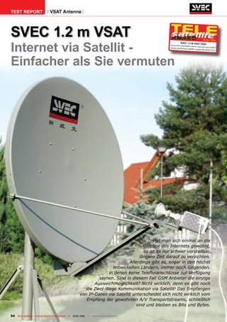 TEST REPORT                   VSAT Antenne




SVEC 1.2 m VSAT                                                                                                                            12-01/201



Internet via Satellit -
                                                                                                                                                   1
                                                                                                              SVEC 1.2 M VSAT DIS
                                                                                                  Eine perfekt verarbeite
                                                                                                                                              H
                                                                                                                         te Antenne, die zudem
                                                                                                  auf den gewünschten                            ganz einfach
                                                                                                                        Satelliten ausgerichtet
                                                                                                                                                werden kann.




Einfacher als Sie vermuten




                                                                                          Hat man sich einmal an die
                                                                                     Vorzüge des Internets gewöhnt,
                                                                                     so ist es nur schwer vorstellbar,
                                                                                   längere Zeit darauf zu verzichten.
                                                                             Allerdings gibt es, sogar in den höchst
                                                                    entwickelten Ländern, immer noch Gegenden,
                                                                  in denen keine Telefonanschlüsse zur Verfügung
                                                              stehen. Sind in diesem Fall GSM Anbieter die einzige
                                                            Ausweichmöglichkeit? Nicht wirklich, denn es gibt noch
                                                       die Zwei-Wege Kommunikation via Satellit! Das Empfangen
                                                     von IP-Daten via Satellit unterscheidet sich nicht wirklich vom
                                                        Empfang der gewohnten A/V Transportstreams, schließlich
                                                                                 sind und bleiben es Bits und Bytes.

54 TELE-satellite — Global Digital TV Magazine — 12-01/201 — www.TELE-satellite.com
                                                         1
 