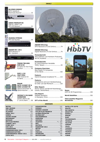 INHALT



        AB IPBOX 9900HD
        HDTV Satellite &
        Multimedia Receiver ................... 10




        AZBOX PREMIUM HD
        DVB-S2, ISDB-T und
        IPTV HD-Receiver ....................... 22




        JIUZHOU DTP8300
        IPTV Set-Top-Box ....................... 30


                                                        AWARD Winning:
                                                        IPTV Receivers of 21st Century..........74

        JAEGER HD+ 2011                                 AWARD Winning:
        HDTV Receiver in                                Digital Receivers of 21st Century .......76
        HD+ Standard ........................... 38
                                                        Firmenbericht:
                                                        IPTV Software und Hardware Produzent
                                                        NETUP, Russland ............................82

                                                        Firmenbericht:
                        TENOW TBS 6981                  PC Card & Receiver Hersteller
                        DVB-S/S2                        TEVII, Taiwan..................................92
                        PC Karte mit Twin-Tuner
                        Funktion ................ 50    Company Overview:
                                                        Best Digital TV Companies
                                                        of the World.................................. 100
                        SVEC 1.2 M
                        VSAT DISH                       Feature:
                        VSAT Antenne für                Hybrid broadcast broadband TV ....... 116
                        Ku-Band................. 54
                                                        Feature:
                                                        Smartphone wird zum Handwerkszeug
                        SPAUN                           für DXer und Sat-Monteure ............. 120
                        SOTX 1310607 NF &
                        SORX 1310607 NF                 DXer Report:
                        Optical Transmitter &           Rainer Schulz und Berndt Rosenberger,
                        Optical Receiver ...... 60      Lausitz, Deutschland ...................... 130       News:
                                                                                                              HDTV & 3D Programmes ................. 148
                                                        City Report:
                        INFOSAT C/KU BAND               Satellite Reception                                   World Satellites .......................... 156
                        COMBIFEED                       in Shanghai, China ........................ 140
                        Satellit LNB für das                                                                  TELE-satellite Magazine
                        C- und Ku-Band ...... 68        DTT of the World ........................ 146         Worldwide .................................. 160

                                                                           ANZEIGEN
    8DTEK ........................................13     DISHPOINTER .......................... 152           SATELLITE GUYS ...................... 131
    ABC-BIZNIS ............................... 41        DOEBIS .................................... 8-9      SEATEL ..................................... 137
    AB IPBOX .............................. 28-29        DOEBIS-JAEGER .........................65            SKYWORTH ................................. 7
    ALUOSAT .................................. 149       FULAN ELECTRONICS .................. 5               SMARTWI ...................................33
    ANGA 2011 .................................73        GLOBALINVACOM .......................83              SOWELL......................................25
    AZBOX ...................................... 163     GLOBALSAT ................................47         SPAUN ........................................55
    AZURE SHINE ........................... 127          GOLDENMEDIA ...........................17            SVEC ..........................................45
    BOIINGSAT ................................61         HORIZON ...................................59
                                                                                                              TECHNOMATE .............................. 4
    BOXSAM .....................................67       INFOSAT.....................................95
                                                                                                              TEHNICB .................................. 153
    BYA ELECTRONIC...................... 151             JIUZHOU .............................71, 164
                                                                                                              TELETEK ................................... 113
    CABSAT 2011 ..............................93         MFC .......................................... 119
    CCBN 2011 .................................85        MOTECK.................................... 131       TENOW .......................................35
    CES 2011 ....................................89      NABSHOW 2011 .........................99             TEVII ....................................... 119
    CHANGHONG ............................... 2          NETUP ...................................... 141     TOPREAL ....................................97
    COMMUNICASIA 2011 .............. 133                 PYCH ........................................ 129    TOOWAY ................................... 155
    CNBROADCASTING................... 150                PREVAIL ................................ 20-21       TRIMAX .................................... 127
    CONVERGENCE INDIA 2011...... 159                     SATBEAMS ................................ 154        WEISS ...................................... 129
    CSTB 2011 ................................ 125       SATCATCHER ..............................69          YINHE ........................................87

6      TELE-satellite — Global Digital TV Magazine — 12-01/201 — www.TELE-satellite.com
                                                             1
 
