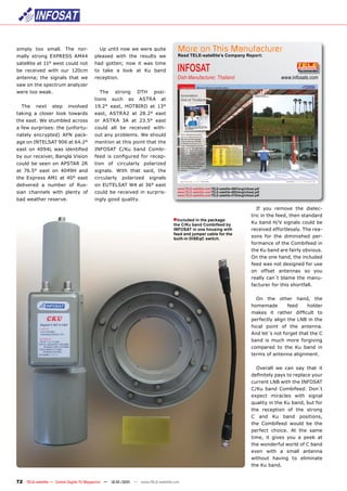 simply too small. The nor-                Up until now we were quite              More on This Manufacturer
mally strong EXPRESS AM44              pleased with the results we                Read TELE-satellite’s Company Report:


                                                                                  INFOSAT
satellite at 11° west could not        had gotten; now it was time
be received with our 120cm             to take a look at Ku band
antenna; the signals that we           reception.                                 Dish Manufacturer, Thailand                                      www.infosats.com
saw on the spectrum analyzer
were too weak.                            The     strong      DTH     posi-
                                       tions    such     as   ASTRA      at
  The    next     step    involved     19.2° east, HOTBIRD at 13°
taking a closer look towards           east, ASTRA2 at 28.2° east
the east. We stumbled across           or ASTRA 3A at 23.5° east
a few surprises: the (unfortu-         could all be received with-
nately encrypted) AFN pack-            out any problems. We should
age on INTELSAT 906 at 64.2°           mention at this point that the
east on 4094L was identiﬁed            INFOSAT C/Ku band Combi-
by our receiver, Bangla Vision         feed is conﬁgured for recep-
could be seen on APSTAR 2R             tion of circularly polarized
at 76.5° east on 4049H and             signals. With that said, the
the Express AM1 at 40° east            circularly    polarized      signals
delivered a number of Rus-             on EUTELSAT W4 at 36° east
                                                                                  www.TELE-satellite.com/TELE-satellite-0907/eng/infosat.pdf
sian channels with plenty of           could be received in surpris-              www.TELE-satellite.com/TELE-satellite-0803/eng/infosat.pdf
                                                                                  www.TELE-satellite.com/TELE-satellite-0705/eng/infosat.pdf
bad weather reserve.                   ingly good quality.
                                                                                                                                         If you remove the dielec-
                                                                                                                                      tric in the feed, then standard
                                                                                ■Included in the package:
                                                                                the C/Ku band Combifeed by
                                                                                                                                      Ku band H/V signals could be
                                                                                INFOSAT in one housing with                           received effortlessly. The rea-
                                                                                feed and jumper cable for the
                                                                                built-in DiSEqC switch.
                                                                                                                                      sons for the diminished per-
                                                                                                                                      formance of the Combifeed in
                                                                                                                                      the Ku band are fairly obvious.
                                                                                                                                      On the one hand, the included
                                                                                                                                      feed was not designed for use
                                                                                                                                      on offset antennas so you
                                                                                                                                      really can´t blame the manu-
                                                                                                                                      facturer for this shortfall.

                                                                                                                                        On the other hand, the
                                                                                                                                      homemade        feed    holder
                                                                                                                                      makes it rather difﬁcult to
                                                                                                                                      perfectly align the LNB in the
                                                                                                                                      focal point of the antenna.
                                                                                                                                      And let´s not forget that the C
                                                                                                                                      band is much more forgiving
                                                                                                                                      compared to the Ku band in
                                                                                                                                      terms of antenna alignment.

                                                                                                                                        Overall we can say that it
                                                                                                                                      deﬁnitely pays to replace your
                                                                                                                                      current LNB with the INFOSAT
                                                                                                                                      C/Ku band Combifeed. Don´t
                                                                                                                                      expect miracles with signal
                                                                                                                                      quality in the Ku band, but for
                                                                                                                                      the reception of the strong
                                                                                                                                      C and Ku band positions,
                                                                                                                                      the Combifeed would be the
                                                                                                                                      perfect choice. At the same
                                                                                                                                      time, it gives you a peek at
                                                                                                                                      the wonderful world of C band
                                                                                                                                      even with a small antenna
                                                                                                                                      without having to eliminate
                                                                                                                                      the Ku band.


72 TELE-satellite — Global Digital TV Magazine — 12-01/201 — www.TELE-satellite.com
                                                         1
 