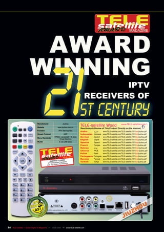 IPTV
                                                                                     RECEIVERS OF


                                Manufacturer                  Jiuzhou
                                Website                 www.jiuzhou.com.cn
                                                                                  TELE-satellite World                            www.TELE-satellite.com/...
                                                                                  Read Indepth Review of This Product Directly on the Internet:
                                Function                 IPTV Set-Top-Box         Arabic       ‫ﺍﻟﻌﺮﺑﻴﺔ‬     www.TELE-satellite.com/TELE-satellite-1101/ara/jiuzhou.pdf
                                Stream Protocol                UDP                Indonesian   Indonesia   www.TELE-satellite.com/TELE-satellite-1101/bid/jiuzhou.pdf
                                Menu Standards
                                                    HTML4, Javascript 1.5, Java   German       Deutsch     www.TELE-satellite.com/TELE-satellite-1101/deu/jiuzhou.pdf
                                                        Virtual Machine           English      English     www.TELE-satellite.com/TELE-satellite-1101/eng/jiuzhou.pdf
                                WLAN                     ● (via USB stick)        Spanish      Español     www.TELE-satellite.com/TELE-satellite-1101/esp/jiuzhou.pdf
                                                                                  French       Français    www.TELE-satellite.com/TELE-satellite-1101/fra/jiuzhou.pdf
                                                                                  Hebrew       ‫עברית‬       www.TELE-satellite.com/TELE-satellite-1101/heb/jiuzhou.pdf
                                                                                  Chinese      中文          www.TELE-satellite.com/TELE-satellite-1101/man/jiuzhou.pdf
                                                                                  Polish       Polski      www.TELE-satellite.com/TELE-satellite-1101/pol/jiuzhou.pdf
                                                                      1           Portuguese   Português   www.TELE-satellite.com/TELE-satellite-1101/por/jiuzhou.pdf
                                                              12-01/201
                                                                                  Russian      Русский     www.TELE-satellite.com/TELE-satellite-1101/rus/jiuzhou.pdf
                                                            P830 0
                                              JIUZHOU DT uipped                   Turkish      Türkçe      www.TELE-satellite.com/TELE-satellite-1101/tur/jiuzhou.pdf
                                                          r Eq
                                            IPTV Receive
                                                           Technology
                                           with Top- Notch




                             0.57




74 TELE-satellite — Global Digital TV Magazine — 12-01/201 — www.TELE-satellite.com
                                                         1
 