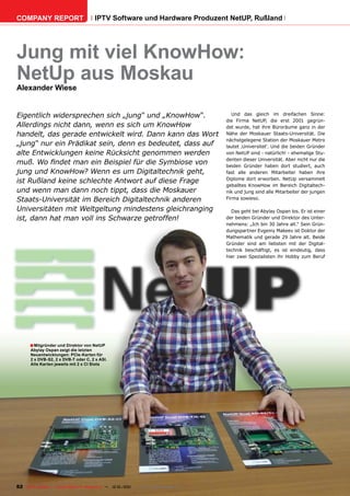 COMPANY REPORT                         IPTV Software und Hardware Produzent NetUP, Rußland




Jung mit viel KnowHow:
NetUp aus Moskau
Alexander Wiese


Eigentlich widersprechen sich „jung“ und „KnowHow“.                                      Und das gleich im dreifachen Sinne:
                                                                                      die Firma NetUP, die erst 2001 gegrün-
Allerdings nicht dann, wenn es sich um KnowHow                                        det wurde, hat ihre Büroräume ganz in der
handelt, das gerade entwickelt wird. Dann kann das Wort                               Nähe der Moskauer Staats-Universität. Die
                                                                                      nächstgelegene Station der Moskauer Metro
„jung“ nur ein Prädikat sein, denn es bedeutet, dass auf                              lautet ‚Universitet‘. Und die beiden Gründer
alte Entwicklungen keine Rücksicht genommen werden                                    von NetUP sind - natürlich! - ehemalige Stu-
                                                                                      denten dieser Universität. Aber nicht nur die
muß. Wo findet man ein Beispiel für die Symbiose von                                  beiden Gründer haben dort studiert, auch
jung und KnowHow? Wenn es um Digitaltechnik geht,                                     fast alle anderen Mitarbeiter haben ihre
                                                                                      Diplome dort erworben. NetUp versammelt
ist Rußland keine schlechte Antwort auf diese Frage
                                                                                      geballtes KnowHow im Bereich Digitaltech-
und wenn man dann noch tippt, dass die Moskauer                                       nik und jung sind alle Mitarbeiter der jungen
Staats-Universität im Bereich Digitaltechnik anderen                                  Firma sowieso.

Universitäten mit Weltgeltung mindestens gleichranging                                  Das geht bei Abylay Ospan los. Er ist einer
ist, dann hat man voll ins Schwarze getroffen!                                        der beiden Gründer und Direktor des Unter-
                                                                                      nehmens: „Ich bin 30 Jahre alt.“ Sein Grün-
                                                                                      dungspartner Evgeniy Makeev ist Doktor der
                                                                                      Mathematik und gerade 29 Jahre alt. Beide
                                                                                      Gründer sind am liebsten mit der Digital-
                                                                                      technik beschäftigt, es ist eindeutig, dass
                                                                                      hier zwei Spezialisten ihr Hobby zum Beruf




      ■ Mitgründer und Direktor von NetUP
       Abylay Ospan zeigt die letzten
       Neuentwicklungen: PCIe-Karten für
       2 x DVB-S2, 2 x DVB-T oder C, 2 x ASI.
       Alle Karten jeweils mit 2 x CI Slots




82 TELE-satellite — Global Digital TV Magazine — 12-01/201 — www.TELE-satellite.com
                                                         1
 
