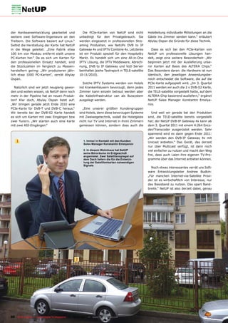 der Hardwareentwicklung gearbeitet und                   Die PCIe-Karten von NetUP sind nicht          Hotelleitung individuelle Mitteilungen an die
weitere zwei Software-Ingenieure an den               unbedingt für den Privatgebrauch. Sie            Gäste ins Zimmer senden kann.“ erläutert
Treibern. Die Software basiert auf Linux.“            werden eingesetzt in professionellen Stre-       Abylay Ospan die Gründe für diese Technik.
Selbst die Herstellung der Karte hat NetUP            aming Produkten, wie NetUPs DVB to IP
in die Wege geleitet: „Eine Fabrik etwa               Gateway 4x und IPTV Combine 4x. Letzteres          Dass es sich bei den PCIe-Karten von
100 km von Moskau entfernt stellt unsere              ist ein Produkt speziell für den Hospitality     NetUP um professionelle Lösungen han-
PC-Karten her.“ Da es sich um Karten für              Markt. Es handelt sich um eine All-in-One        delt, zeigt eine weitere Besonderheit: „Wir
den professionellen Einsatz handelt, sind             IPTV Lösung, die IPTV Middleware, Abrech-        beginnen jetzt mit der Auslieferung unse-
die Stückzahlen im Vergleich zu Massen-               nung, DVB to IP Gateway und VoD Server           rer Karten auf Basis des ALTERA Chips.“
herstellern gering: „Wir produzieren jähr-            beinhaltet (siehe Testreport in TELE-satellite   Das Besondere daran: die Hardware ist nun
lich etwa 1000 PC-Karten“, verrät Abylay              10-11/2010).                                     identisch, den jeweiligen Anwendungsbe-
Ospan.                                                                                                 reich entscheidet die Software, die auf die
                                                        Solche IPTV Systems werden von Hotels          PCIe-Karte aufgespielt wird. „Im 3. Quartal
  Natürlich sind wir jetzt neugierig gewor-           ind Krankenhäusern bevorzugt, denn jedes         2011 werden wir auch die 2 x DVB-S2 Karte,
den und wollen wissen, ob NetUP denn noch             Zimmer kann einzeln betreut werden aber          die TELE-satellite vorgestellt hatte, auf dem
mehr in der Pipeline hat an neuen Produk-             die Kabelinfrastruktur can als Bussystem         ALTERA-Chip basierend ausliefern,“ ergänzt
ten? Klar doch, Abylay Ospan listet auf:              ausgelegt werden.                                NetUP Sales Manager Konstantin Emelya-
„Wir bringen gerade jetzt Ende 2010 eine                                                               nov.
PCIe-Karte für DVB-T und DVB-C heraus.“                  „Eine unserer größten Kundengruppen
Wir bereits bei der DVB-S2 Karte handelt              sind Hotels, denn diese bevorzugen Systeme          Und weil wir gerade bei den Produkten
es sich um Karten mit zwei Eingängen bzw              mit Zweiwegetechnik, sodaß die Hotelgäste        sind, die TELE-satellite bereits vorgestellt
zwei Tunern. „Wir starten auch eine Karte             nicht nur TV und Internet in ihren Zimmern       hat: der NetUP DVB-IP Gateway 4x kann ab
mit zwei ASI-Eingängen.“                              geniessen können, sondern dass auch die          dem 3. Quartal 2011 mit einem H.264 Enco-
                                                                                                       der/Transcoder ausgerüstet werden. Sehr
                                                                                                       spannend wird es dann gegen Ende 2011:
                                                                                                       „Wir werden den DVB-IP Gateway 4x mit
    1                                                   1. Immer in Kontakt mit den Kunden:
                                                                                                       Unicast anbieten.“ Das Gerät, das derzeit
                                                        Sales Manager Konstantin Emelyanov
                                                                                                       nur über Multicast verfügt, ist dann noch
                                                        2. In diesem Wohnhaus hat NetUP                viel einfacher zu nutzen und macht den Weg
                                                        seine Büroräume im Erdgeschoß
                                                        angemietet. Zwei Satellitenspiegel auf         frei, dass auch Laien ihre eigenen TV-Pro-
                                                        dem Dach liefern die für die Entwick-          gramme über das Internet anbieten können.
                                                        lung der Satellitenkarten notwendigen
                                                        Signale.
                                                                                                         Noch etwas interessantes verrät uns Soft-
                                                                                                       ware Entwicklungsleiter Andrew Budkin:
                                                                                                       „Für manchen Internet-via-Satellite Provi-
                                                                                                       der ist es wirtschaftlich von Interesse, nur
                                                                                                       das Basisband zu nutzen. Das spart Band-
                                                                                                       breite.“ NetUP ist also derzeit dabei, genau




                                                  2




86 TELE-satellite — Global Digital TV Magazine — 12-01/201 — www.TELE-satellite.com
                                                         1
 