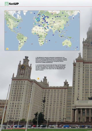 1




                                                            1. Die Weltkarte zeigt die weltweiten Installationen von
                                                            NetUP-Produkten: hellblaue Fahnen kennzeichnen Installa-
                                                            tionen der Dual DVB-S2-CI PCIe Karte, dunkelblaue Fahnen
                                                            kennzeichnen IPTV Installationen und grüne Fahnen
                                                            bezeichnen UTM5 Installationen.

                                                            2. Im Herbstnebel verschwindet die Figur auf der Kuppel:
                                                            die Moskauer Staats-Universität ist in diesem prachtvol-
                                                            lem Bau untergebracht. Jahrelang war das Gebäude das
                                                            höchste in Moskau. Hier haben fast alle Mitarbeiter bei
                                                            NetUP studiert.




                                                                2




90 TELE-satellite — Global Digital TV Magazine — 12-01/201 — www.TELE-satellite.com
                                                         1
 