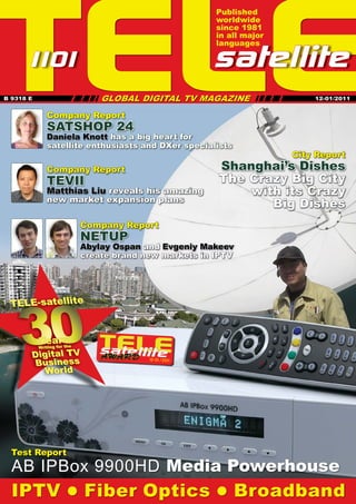 TELE
                                                                Published
                                                                worldwide
                                                                since 1981
                                                                in all major
                                                                languages

     10
     1 1                                                       satellite
                                         GLOBAL DIGITAL TV MAGAZINE IIIIIIII
                                                                           II
                                    II
                             IIIIIIII
B 9318 E                                                                            12-01/2011


              Company Report
              SATSHOP 24
              Daniela Knott has a big heart for
              satellite enthusiasts and DXer specialists
                                                                                City Report
              Company Report                                    Shanghai’s Dishes
              TEVII                                             The Crazy Big City
              Matthias Liu reveals his amazing                      with its Crazy
              new market expansion plans
                                                                       Big Dishes
                              Company Report
                              NETUP





                              Abylay Ospan and Evgeniy Makeev
                              create brand new markets in IPTV




    30
 TELE-satellite


           Years
           Writing for the

       Digital TV
       Business
                                                  12-01/201
                                                          1

          World




  Test Report
  AB IPBox 9900HD Media Powerhouse
  IPTV  Fiber Optics  Broadband
 