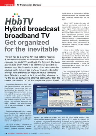 FEATURE               TV Transmission Standard



                                                                                                minal devices at user’s site are TV-sets
                                                                                                and receiver boxes that optionally have
                                                                                                web connection. Please note: not the
                                                                                                PC’s!

                                                                                                  With a HbbTV product, the user still
                                                                                                has only one remote control and one



Hybrid broadcast
                                                                                                screen and the operation is as easy as
                                                                                                with a regular TV-set and a receiver box.
                                                                                                The user enjoys the combined wealth of




broadband TV
                                                                                                broadcast and broadband: new services
                                                                                                from entertainment providers, online
                                                                                                providers and CE manufacturers. Exam-
                                                                                                ples are: catch-up TV, video on demand,



Get organized
                                                                                                interactive advertising, personalization,
                                                                                                voting, betting, photo sharing or social
                                                                                                networking. Enhanced EPG and teletext




for the inevitable
                                                                                                are also included.

                                                                                                  Hybrid in the HbbTV name means
                                                                                                using on one side the medium typi-
                                                                                                cal for today’s digital TV broadcast and
                                                                                                on the other side the World Wide Web.
This will not be a surprise for TELE-satellite readers.                                         Speciﬁcation is independent from the
A new standardization initiative has been started to                                            broadcast transmission medium: DVB-T,
                                                                                                DVB-S and DVB-C. IP connection is rec-
integrate the digital TV world with the Internet. The basic
                                                                                                ommend but not required. Of course, the
idea is quite clear: make it as seamless as possible for                                        functionality will be limited if one has no
the end user. TELE-satellite editors often mentioned the                                        connection to the Internet.

obvious truth: the average end user is rarely interested                                          And now one paragraph for the pro-
through what transmission medium data is coming to                                              fessionals. The HbbTV speciﬁcation is
their TV-sets or monitors. Is it via satellite, via cable or                                    based on elements of existing standards
                                                                                                and web technologies : OIPF (Open IPTV
via the air? Or perhaps via Ethernet cable rather than the                                      Forum), CEA, DVB and W3C. Except for
coaxial one used in CATV? And maybe via optical ﬁbers?                                          the standard web technologies (HTML,

   This is a typical situation in today’s rap-
idly changing industry: most advanced
manufacturers demonstrate that new
functionalities are possible from the
technology and economical point of view
and suddenly everybody realizes that if
we do not have a good new standard, a
number of solutions not compatible with
one another will pop up soon. This will
trigger a big confusion among the end
users, operators and manufacturers.
It is in everybody’s interest to create a
common solution.

  Exactly this happened in the receiver
boxes industry. Our readers certainly
remember the test reports describing
the receivers capable not only to process            operators and media and software pro-      CSS, JS, DOM), HbbTV provides: video
satellite TV signal but also enabling the            viders has been established with a goal    control API’s, access to channel list,
user to surf the Internet.                           to prepare a harmonized broadcast and      broadcast service selection, streaming
                                                     broadband speciﬁcation for delivery of     video playback (HTTP & RTSP), access
  On August 29 2009, a consortium of                 news and entertainment to the end user.    to now/next program events, support for
leading European companies of broad-                 The solution is based on existing stand-   DSM-CC object carousel or HTTP, load
casters, research institutes, satellite              ards and web technologies and the ter-     ﬁles or applications using either proto-


116 TELE-satellite — Global Digital TV Magazine — 12-01/201 — www.TELE-satellite.com
                                                          1
 