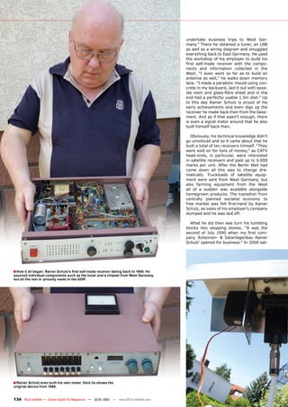 undertake business trips to West Ger-
                                                                                       many.” There he obtained a tuner, an LNB
                                                                                       as well as a wiring diagram and smuggled
                                                                                       everything back to East Germany. He used
                                                                                       the workshop of his employer to build his
                                                                                       first self-made receiver with the compo-
                                                                                       nents and information collected in the
                                                                                       West. “I even went so far as to build an
                                                                                       antenna as well,” he walks down memory
                                                                                       lane. “I made a parabolic mould using con-
                                                                                       crete in my backyard, laid it out with epox-
                                                                                       ide resin and glass-fibre sheet and in the
                                                                                       end had a perfectly usable 1.5m dish.” Up
                                                                                       to this day Rainer Schulz is proud of his
                                                                                       early achievements and even digs up the
                                                                                       receiver he made back then from the base-
                                                                                       ment. And as if that wasn’t enough, there
                                                                                       is even a signal meter around that he also
                                                                                       built himself back then.

                                                                                          Obviously, his technical knowledge didn’t
                                                                                       go unnoticed and so it came about that he
                                                                                       built a total of ten receivers himself. “They
                                                                                       were sold on for tons of money,” as CATV
                                                                                       head-ends, in particular, were interested
                                                                                       in satellite receivers and paid up to 6.000
                                                                                       marks per unit. After the Berlin Wall had
                                                                                       come down all this was to change dra-
                                                                                       matically. Truckloads of satellite equip-
                                                                                       ment were sent from West Germany, but
                                                                                       also farming equipment from the West
                                                                                       all of a sudden was available alongside
                                                                                       homegrown products. The transition from
                                                                                       centrally planned socialist economy to
                                                                                       free market was felt first-hand by Rainer
                                                                                       Schulz, as sales of his employer’s company
                                                                                       slumped and he was laid off.

                                                                                         What he did then was turn his tumbling
                                                                                       blocks into stepping stones. “It was the
                                                                                       second of July 1990 when my first com-
                                                                                       pany ‘Antennen- & Satanlagenbau Rainer
                                                                                       Schulz’ opened for business.” In 2000 sat-




■ How it all began: Rainer Schulz’s first self-made receiver dating back to 1988. He
sourced individual components such as the tuner and a chipset from West Germany,
but all the rest is ‘proudly made in the GDR’.




■ Rainer Schulz even built his own meter. Here he shows the
original device from 1988.


134 TELE-satellite — Global Digital TV Magazine — 12-01/201 — www.TELE-satellite.com
                                                          1
 