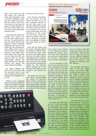 More on This Manufacturer
                                                                                  Read TELE-satellite’s Company Report:


                                                                                  DOEBIS
                                                                                  Satellite Wholesaler, Germany                                      www.doebis.de
Dutch. At the same you may             edit up to 50 timer entries.
also deﬁne your preferred
audio track languages in case             Once all basic parameters
a channel broadcasts more              are set pressing the Exit
than one. When you want to             button will bring you to the
tell the receiver which time           ﬁrst receivable channel on
zone you are in you need not           the list. Every time a new
know your local difference to          channel is selected the Jaeger
GMT but rather select your             HD+ 2011 inserts an info bar
zone from a list of well-known         on the bottom of the screen
European cities.                       which includes date, time and
                                       information on the current
   Continuing with audio/video         and next event, if this infor-
settings, the receiver can             mation is provided. There are
be told which signal resolu-           icons indicating encryption
tion your TV panel prefers so          and the availability of subti-
that you always get the best           tles, audio tracks as well as
quality on screen. We should           teletext.                                  www.TELE-satellite.com/TELE-satellite-1011/eng/doebis.pdf

emphasise the fact that the
Jaeger HD+ 2011 already sup-              Press the OK button and
ports 1080p, which means it            the clearly arranged channel             even though most material                             time your mother-in-law calls
is ﬁt for the future of satellite      list will pop up, with ten chan-         on HD+ channels currently is                          simply press Pause and pick
television even today. Obvi-           nel entries per page. Using              upscaled SD content. Every                            up the phone – that way you’ll
ously 1080i, 720p, 576p, 576i          the green and yellow function            time native HD is broadcasts                          both be happy and you can
as well 480p and 480i can              keys you may select individ-             your eyes are virtually glued                         continue watching whenever
chosen as well. The receiver           ual satellite entries, while the         to the screen – watching TV                           you feel like. As mentioned
automatically detects the              Text button opens up a search            has never been more brilliant!                        before, this feature is not
colour standard of a received          mask which you can use ﬁnd                                                                     available for channels on the
channel and adjusts the                that particular channel you’re             If you’re interested in ﬁnd-                        HD+ platform.
output signal accordingly.             looking for. The Favourite               ing out more about the event
                                       button accesses up to ten                you’re watching or even want                             By and large, all PVR fea-
  No matter whether you                favourites lists which you can           to check what’s on TV later                           tures of the new Jaeger
have a 4:3 or 16:9 TV set, the         arrange in any fashion you               at night or the next day the                          receiver are cleverly imple-
box will deal it with it, and          like.                                    EPG button will become your                           mented and easy to use. The
you may deﬁne the way 16:9                                                      best friend. Press it once for                        box boasts a single tuner
broadcasts are displayed on a            The Jaeger HD+ 2011 zap-               extended information about                            only, which is why it is not
4:3 set.                               ping speed is approximately              the currently showing event                           possible to watch a channel
                                       one second for free-to-air               and press it again to see a                           from a different transponder
  Thanks to the integrated             SDTV channels. Switching to              preview of the selected chan-                         while a recording takes place.
scart euroconnector RGB and            HDTV or encrypted channels               nel for up to seven days. If                          If the recording is made from
CVBS are available for analog          takes slightly longer. We were           you press the EPG button                              an encrypted HD+ channel it
signal output and a separate           truly impressed with the video           yet again a preview sched-                            is not possible to watch a dif-
menu item let’s you add or             performance of this receiver,            ule of ﬁve channels at a time                         ferent channel at all, just as
                                                                                appears on screen. In next to                         is it not possible to make two
                                                                                no time can you then ﬁnd out                          recordings at the same time.
                                                                                what your favourite channels                          A previously stored event,
                                                                                will show in primetime, or                            however, can be played back
                                                                                when the next episode of that                         at any time during recording.
                                                                                crime drama is on.
                                                                                                                                         The Movie button on the
                                                                                  No matter which EPG mode                            remote control – or the cor-
                                                                                you’re in, if you come across                         responding menu item in the
                                                                                an event that’s not to miss                           on-screen display – brings
                                                                                you can easily create a timer                         you to the content of the
                                                                                entry by simply pressing the                          external HDD. Here again, the
                                                                                blue button. This is a particu-                       display sports a clever layout,
                                                                                larly smart feature consider-                         is more or less self-explana-
                                                                                ing that an external HDD can                          tory and also provides details
                                                                                be hooked up to the Jaeger                            such as recording date,
                                                                                HD+ 2011 thanks to the USB                            length and originating chan-
                                                                                2.0 interface. If you make                            nel for each recording. There
                                                                                use of that option you’re not                         is even an integrated picture
                                                                                only able to record content,                          viewer for presenting photos
                                                                                but also use the timeshift                            of your journey around the
                                                                                viewing feature – at least for                        world or any other event in
                                                                                free-to-air channels. So next                         your life. You and your guests


46 TELE-satellite — Global Digital TV Magazine — 12-01/201 — www.TELE-satellite.com
                                                         1
 