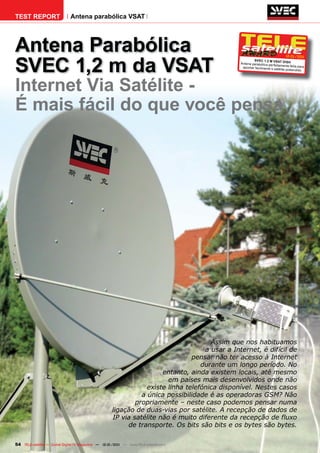 TEST REPORT                   Antena parabólica VSAT




Antena Parabólica
SVEC 1,2 m da VSAT
                                                                                                                              12-01/201
                                                                                                                                      1
                                                                                                        SVEC 1.2 M VSAT DIS
                                                                                                Antena parabólica perf           H
                                                                                                                       eitamente feita para
                                                                                                 apontar facilmente o
                                                                                                                      satélite pretendido




Internet Via Satélite -
É mais fácil do que você pensa




                                                                                      Assim que nos habituamos
                                                                                    a usar a Internet, é difícil de
                                                                                pensar não ter acesso à Internet
                                                                                   durante um longo período. No
                                                                      entanto, ainda existem locais, até mesmo
                                                                        em países mais desenvolvidos onde não
                                                                 existe linha telefónica disponível. Nestes casos
                                                               a única possibilidade é as operadoras GSM? Não
                                                             propriamente – neste caso podemos pensar numa
                                                     ligação de duas-vias por satélite. A recepção de dados de
                                                     IP via satélite não é muito diferente da recepção de fluxo
                                                          de transporte. Os bits são bits e os bytes são bytes.

54 TELE-satellite — Global Digital TV Magazine — 12-01/201 — www.TELE-satellite.com
                                                         1
 