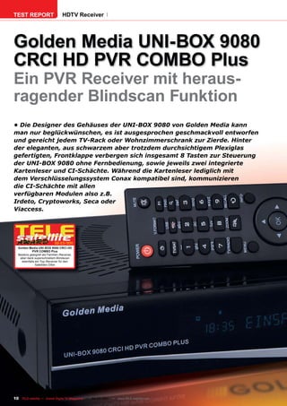 TEST REPORT                       HDTV Receiver




Golden Media UNI-BOX 9080
CRCI HD PVR COMBO Plus
Ein PVR Receiver mit heraus-
ragender Blindscan Funktion
• Die Designer des Gehäuses der UNI-BOX 9080 von Golden Media kann
man nur beglückwünschen, es ist ausgesprochen geschmackvoll entworfen
und gereicht jedem TV-Rack oder Wohnzimmerschrank zur Zierde. Hinter
der eleganten, aus schwarzem aber trotzdem durchsichtigem Plexiglas
gefertigten, Frontklappe verbergen sich insgesamt 8 Tasten zur Steuerung
der UNI-BOX 9080 ohne Fernbedienung, sowie jeweils zwei integrierte
Kartenleser und CI-Schächte. Während die Kartenleser lediglich mit
dem Verschlüsselungssystem Conax kompatibel sind, kommunizieren
die CI-Schächte mit allen
verfügbaren Modulen also z.B.
Irdeto, Cryptoworks, Seca oder
Viaccess.




                            02-03/201
                                    1
  Golden Media UNI-BOX 9080 CRCI HD
           PVR COMBO Plus
  Bestens geeignet als Familien-Receiver,
   aber dank superschnellem Blindscan
    ebenfalls ein Top-Receiver für den
              Satelliten-DXer




10 TELE-satellite — Global Digital TV Magazine — 02-03/201 — www.TELE-satellite.com
                                                         1
 