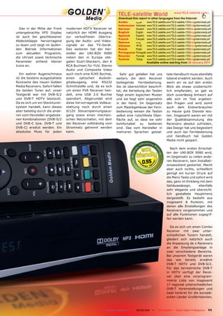 TELE-satellite World                               www.TELE-satellite.com/...
                                                                  Download this report in other languages from the Internet:
                                                                  Arabic       ‫ﺍﻟﻌﺮﺑﻴﺔ‬     www.TELE-satellite.com/TELE-satellite-1103/ara/goldenmedia.pdf
                                                                  Indonesian   Indonesia   www.TELE-satellite.com/TELE-satellite-1103/bid/goldenmedia.pdf
   Das in der Mitte der Front    modernen HDTV Receiver ist       German       Deutsch     www.TELE-satellite.com/TELE-satellite-1103/deu/goldenmedia.pdf
untergebrachte VFD Display       natürlich der HDMI Ausgang       English      English     www.TELE-satellite.com/TELE-satellite-1103/eng/goldenmedia.pdf
ist auch bei geschlossener       zur verlustfreien Übertra-       Spanish      Español     www.TELE-satellite.com/TELE-satellite-1103/esp/goldenmedia.pdf
                                                                  French       Français    www.TELE-satellite.com/TELE-satellite-1103/fra/goldenmedia.pdf
Abdeckklappe hervorragend        gung der Audio- und Video-       Hebrew       ‫עברית‬       www.TELE-satellite.com/TELE-satellite-1103/heb/goldenmedia.pdf
zu lesen und zeigt im laufen-    signale an das TV-Gerät.         Chinese      中文          www.TELE-satellite.com/TELE-satellite-1103/man/goldenmedia.pdf
den Betrieb Informationen        Des weiteren hat der Her-        Polish       Polski      www.TELE-satellite.com/TELE-satellite-1103/pol/goldenmedia.pdf
zum aktuellen Programm,          steller der UNI-BOX 9080         Portuguese   Português   www.TELE-satellite.com/TELE-satellite-1103/por/goldenmedia.pdf
                                                                  Russian      Русский     www.TELE-satellite.com/TELE-satellite-1103/rus/goldenmedia.pdf
die Uhrzeit sowie technische     neben den in Europa obli-
                                                                  Turkish      Türkçe      www.TELE-satellite.com/TELE-satellite-1103/tur/goldenmedia.pdf
Parameter anhand kleiner         gaten Scart-Steckern, den 6                               Available online starting from 28 January 2011
Icons an.                        RCA Buchsen für YUV, Stereo
                                 Audio und Composite Video
   Ein wahrer Augenschmaus       auch noch eine RJ45 Buchse,       Sehr gut gefallen hat uns                 tete Handbuch muss ebenfalls
ist die bestens ausgestattete    einen    optischen   Audiodi-   weiters die dem Receiver                    lobend erwähnt werden. Auch
Rückseite des neuen Golden       gitalausgang, eine RS232        beiliegende Fernbedienung.                  wenn wir es auf den ersten
Media Receivers. Sofort fallen   Schnittstelle und, da es sich   Sie ist übersichtlich beschrif-             Blick als etwas unübersicht-
die beiden Tuner auf, unser      um einen PVR Receiver han-      tet, die Verteilung der Tasten              lich empfanden, so gab es
Testgerät war mit DVB-S/2        delt, eine USB 2.0 Buchse       folgt einem logischen Muster                doch zuverlässig Antwort auf
und DVB-T HDTV bestückt.         spendiert. Abgerundet wird      und sie liegt sehr angenehm                 alle sich im Test ergeben-
Da es sich um ein Stecktuner-    diese hervorragende Vollaus-    in der Hand. Im Gegensatz                   den Fragen und wird somit
system handelt, kann dieses      stattung noch durch einen       zum Plastikgehäuse der Fern-                auch dem Endverbraucher
aber beliebig durch die ande-    0/12V Steuerspannungsaus-       bedienung weisen die Tasten                 zu Hause gute Dienste leis-
ren vom Hersteller angebote-     gang sowie einen mechani-       selbst eine rutschfeste Ober-               ten. Insgesamt waren wir mit
nen Kombinationen (DVB-S/2       schen Netzschalter, mit dem     ﬂäche auf, so dass sie sehr                 der Qualitätsanmutung des
und DVB-C bzw. DVB-T und         der Receiver vollständig vom    komfortabel      zu   bedienen              Receivers absolut zufrieden,
DVB-C) ersetzt werden. Ein       Stromnetz getrennt werden       sind. Das vom Hersteller in                 das Design hat uns begeistert
absolutes Muss für jeden         kann.                           mehreren Sprachen gestal-                   und auch bei Fernbedienung
                                                                                                             und Handbuch hat Golden
                                                                                                             Media nicht gespart.

                                                                                                                Nach dem ersten Einschal-
                                                                                                             ten der UNI-BOX 9080 wird,
                                                                                                             im Gegensatz zu vielen ande-

                                                                                    0.55                     ren Receivern, kein Installati-
                                                                                                             onsassistent gestartet. Macht
                                                                                                             aber auch nichts, schließlich
                                                                                                             genügt ein kurzer Druck auf
                                                                                                             die Menü Taste und sofort wird
                                                                                                             das, ganz im Einklang mit dem
                                                                                                             Gehäusedesign,       ebenfalls
                                                                                                             sehr elegante und übersicht-
                                                                                                             lich gestaltete Hauptmenü
                                                                                                             dargestellt. Es besteht aus
                                                                                                             insgesamt 8 Punkten, mit
                                                                                                             denen alle Einstellungen des
                                                                                                             Receivers vorgenommen und
                                                                                                             auf alle Funktionen zugegrif-
                                                                                                             fen werden kann.

                                                                                                                Da es sich um einen Combo
                                                                                                             Receiver mit zwei unter-
                                                                                                             schiedlichen Tunern handelt,
                                                                                                             gliedert sich natürlich auch
                                                                                                             die Anpassung de s Receivers
                                                                                                             an die Empfangsanlage in
                                                                                                             zwei verschiedene Bereiche.
                                                                                                             Bei unserem Testgerät waren
                                                                                                             das wie bereits erwähnt
                                                                                                             DVB-T HDTV und DVB-S/2.
                                                                                                             Für das terrestrische DVB-T
                                                                                                             in HDTV verfügt der Recei-
                                                                                                             ver über eine vorprogram-
                                                                                                             mierte Liste von insgesamt
                                                                                                             17 regional unterschiedlichen
                                                                                                             DVB-T Voreinstellungen und
                                                                                                             zwar konkret für die europäi-
                                                                                                             schen Länder Großbritannien,



                                                         www.TELE-satellite.com — 02-03/201 —
                                                                                          1          TELE-satellite — Global Digital TV Magazine     11
 