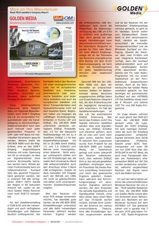 More on This Manufacturer
  Read TELE-satellite’s Company Report:


  GOLDEN MEDIA
  Manufacturer and Distributor, Germany                            www.cynextra.com    die umfangreichen LNB Ein-          und ist der Receiver mit der
                                                                                       stellungen noch durch die           heimischen Empfangsanlage
                                                                                       Möglichkeit, die Spannungs-         vertraut gemacht, so geht es
                                                                                       versorgung des LNB um 0.5V          im nächsten Schritt weiter
                                                                                       zu erhöhen, eine großartige         zum Kanalsuchlauf. Dieser
                                                                                       Idee, denn gerade bei sehr          steht in drei verschiedenen
                                                                                       langen Verkabelungen kann           Modi, nämlich als Satelli-
                                                                                       dies sinnvoll und hilfreich sein.   tensuchlauf, als manueller
                                                                                       Ein besonderer Pluspunkt ist        Transpondersuchlauf und als
                                                                                       gerade für DXer oder Besit-         Blindscan Suchlauf zur Ver-
                                                                                       zer einer älteren Empfangs-         fügung. Obwohl der Recei-
                                                                                       anlage die an der Rückseite         ver über zwei CI-Slots und
                                                                                       des Receivers untergebrachte        zwei integrierte Kartenleser
                                                                                       RCA Buchse mit dem 0/12V            verfügt, kann der Suchlauf
                                                                                       Spannungsausgang, sie kann          selbstverständlich auch auf
                                                                                       über das Einstellungsmenü           frei   empfangbare     Sender
                                                                                       für jeden Satelliteneintrag         (FTA) beschränkt werden,
  www.TELE-satellite.com/TELE-satellite-1009/eng/goldenmedia.pdf                       aktiviert   oder     deaktiviert    ebenso wie TV- oder Radio-
                                                                                       werden.                             Programme mit nur einem
                                                                                                                           Tastendruck an der Fern-
Deutschland, Griechenland,                           Hersteller liefert den Receiver      Generell fällt bei der UNI-      bedienung      ausgeschlossen
Slowenien, Dänemark, Finn-                           mit einer vorprogrammierten       BOX 9080 auf, dass der              werden. Auch an die Netz-
land,  Frankreich,     Italien,                      Liste von 44 europäischen         Hersteller an unterschied-          werksuche hat Golden Media
Polen, Russland, Spanien,                            Satelliten aus. Asiatische,       lichsten Stellen im Bedien-         vorbildlich gedacht. Im Test
Schweden, Tschechien und                             amerikanische oder ozea-          konzept dieses Receivers            benötigte ein automatischer
Slowakei, sowie außerhalb                            nische Satelliten sind leider     ausgesprochen pﬁfﬁge Ideen          Suchlauf auf den HOTBIRD
Europas für Australien.                              keine enthalten und auch die      und Zusatzfeatures integriert       13° Ost Satelliten etwas mehr
                                                     europäischen Satelliten und       hat, die dem Endverbraucher         als 6 Minuten und lieferte
   Diese     länderspeziﬁsche                        deren Transponderdaten sind       die tagtägliche Verwendung          1427 TV- und 395 Radio-Pro-
Anpassung dient lediglich                            bedauerlicherweise nicht auf      sehr erleichtern. Im Fall der       gramme.
dazu, um regionale Besonder-                         dem neuesten Stand. Begeis-       Satelliteneinstellungen      ist
heiten beim DVB-T Empfang                            tert haben uns hingegen die       das z.B. die automatische              Im Zuge dessen nahmen
wie z.B. die verwendeten Fre-                        vielfältigen Einstellungsmög-     DiSEqC     Erkennung.       Wer     wir auch gleich den DVB-S/2
quenzbänder oder die Kanal-                          lichkeiten in Puncto LOF und      kennt das Problem nicht? Die        Tuner der UNI-BOX 9080
belegung zu berücksichtigen.                         DiSEqC. Die UNI-BOX 9080          Signale mehrerer Satelliten         genauer unter die Lupe.
Selbstverständlich kann aber                         unterstützt sämtliche ver-        werden über eine Signallei-         Sowohl der SCPC Empfang
auch manuell nach jeder                              fügbare DiSEqC Protokolle,        tung per DiSEqC Schalter            mit sehr niedrigen Symbol-
gewünschten Frequenz im                              also 1.0 für die klassische       zum Receiver geführt, doch          raten als auch der Empfang
UHF- oder VHF-Band mit indi-                         Multifeedanlage mit bis zu 4      oft ist man sich nicht mehr         ausgesprochen      schwacher
viduellen Parametern gesucht                         Satelliten, DiSEqC 1.1 für den    ganz sicher, welcher Satel-         Signale bereitete dem Gerät
werden. Weiters bietet die                           Doppelreﬂektorspiegel       mit   lit welchem Port zugewiesen         irgendwelche       Probleme.
UNI-BOX 9080 noch die Mög-                           bis zu 16 LNBs sowie DiSEqC       wurde. Kein Problem für die         Sowohl unser SCPC Test-
lichkeit, eine an den DVB-T                          1.2 und 1.3 (USALS) zum           UNI-BOX 9080 von Golden             transponder mit einer SR
Eingang        angeschlossene                        Betrieb einer motorgesteu-        Media,     ein     Tastendruck      von nur 1240 Ks/s über den
Antenne mit einer Spannung                           erten Antenne. Nicht weni-        genügt und schon überprüft          INTELSAT14 auf 45° West, als
von 5V zu versorgen, so dass                         ger umfangreich stellen sich      der Receiver vollautoma-            auch zwei Transponder über
ein Signalverstärker ohne                            die LOF Einstellungen dar, die    tisch, über welchen DiSEqC          den am Teststandort eher
externe Stromquelle betrie-                          neben dem Universal Ku-Band       Port er den aktuell gewählten       schwachen BADR auf 26° Ost
ben werden kann. Mittels der                         LNB selbstverständlich auch       Satelliten empfangen kann.          wurden problemlos verarbei-
roten Funktionstaste kann ein                        den Anschluss eines C-Band        Im Praxistest hat dieses Fea-       tet, während vergleichbare
vollautomatischer    Suchlauf                        LNB ermöglichen. Zudem ist        ture zuverlässig funktioniert       Receiver das Signal kaum
über das gesamte Frequenz-                           dank manueller LOF Eingabe        und rasch das gewünschte            noch darstellen konnten.
band gestartet werden, der                           auch der Betrieb von LNBs         Ergebnis geliefert. Zudem
in unserem Fall alle verfüg-                         mit nicht so gebräuchlichen       kann während des Einrich-             Im Lauf der Jahre hatten wir
baren DVB-T HDTV Kanäle                              und daher nicht vorprogram-       tungsvorgangs       ein   akus-     schon die unterschiedlichsten
der Region in 84 Sekunden                            mierten Oszilatorfrequenzen       tischer Signalton aktiviert         Blindscan Receiver bei uns in
erkannt hat. Leider ist der                          möglich.                          werden, der dem Anwender            der TELE-satellite-Redaktion
neue Golden Media Receiver                                                             die aktuelle Signalstärke und       im Test, die UNI-BOX 9080
noch nicht DVB-T2 kompati-                             Wer den Receiver mit            Signalqualität mitteilt, ohne       von Golden Media nimmt aber
bel.                                                 einer SCR Anlage verwenden        dass dieser dazu einen Blick        mit Sicherheit einen Spitzen-
                                                     möchte, hat ebenfalls gute        auf das TV-Gerät werfen             platz ein. Nachdem wir den
  Für den Satellitenempfang                          Karten, da die UNI-BOX 9080       müsste. Gerade beim Justie-         Blindscan Suchlauf auf dem
in DVB-S/S2 sind die notwen-                         Einkabellösungen unterstützt      ren der Antenne ein nahezu          HOTBIRD 13° Ost gestartet
digen und auch verfügbaren                           und alle dafür notwendigen        unverzichtbares         Feature.    hatten und in gerade mal 7
Einstellungen und Optionen                           Parameter deﬁniert werden         Sind alle Einstellungen kor-        Minuten 1479 gefundene TV-
deutlich umfangreicher. Der                          können.    Ergänzt   werden       rekt vorgenommen worden             und 430 Radio-Programme


12 TELE-satellite — Global Digital TV Magazine — 02-03/201 — www.TELE-satellite.com
                                                         1
 