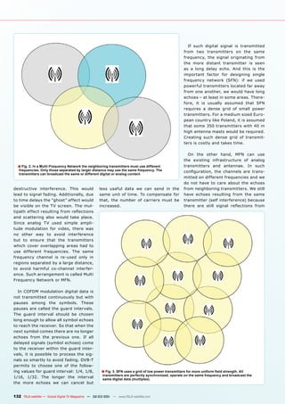 If such digital signal is transmitted
                                                                                                        from two transmitters on the same
                                                                                                        frequency, the signal originating from
                                                                                                        the more distant transmitter is seen
                                                                                                        as a long delay echo. And this is the
                                                                                                        important factor for designing single
                                                                                                        frequency network (SFN): if we used
                                                                                                        powerful transmitters located far away
                                                                                                        from one another, we would have long
                                                                                                        echoes – at least in some areas. There-
                                                                                                        fore, it is usually assumed that SFN
                                                                                                        requires a dense grid of small power
                                                                                                        transmitters. For a medium sized Euro-
                                                                                                        pean country like Poland, it is assumed
                                                                                                        that some 350 transmitters with 40 m
                                                                                                        high antenna masts would be required.
                                                                                                        Creating such dense grid of transmit-
                                                                                                        ters is costly and takes time.

                                                                                                          On the other hand, MFN can use
                                                                                                        the existing infrastructure of analog
  ■ Fig. 2. In a Multi-Frequency Network the neighboring transmitters must use different                transmitters and antennae. In such
   frequencies. Only those separated by larger distance may use the same frequency. The                 conﬁguration, the channels are trans-
   transmitters can broadcast the same or different digital or analog content
                                                                                                        mitted on different frequencies and we
                                                                                                        do not have to care about the echoes
destructive interference. This would                less useful data we can send in the                 from neighboring transmitters. We still
lead to signal fading. Additionally, due            same unit of time. To compensate for                have echoes resulting from the same
to time delays the “ghost” effect would             that, the number of carriers must be                transmitter (self interference) because
be visible on the TV screen. The mul-               increased.                                          there are still signal reﬂections from
tipath effect resulting from reﬂections
and scattering also would take place.
Since analog TV used simple ampli-
tude modulation for video, there was
no other way to avoid interference
but to ensure that the transmitters
which cover overlapping areas had to
use different frequencies. The same
frequency channel is re-used only in
regions separated by a large distance,
to avoid harmful co-channel interfer-
ence. Such arrangement is called Multi
Frequency Network or MFN.

  In COFDM modulation digital data is
not transmitted continuously but with
pauses among the symbols. These
pauses are called the guard intervals.
The guard interval should be chosen
long enough to allow all symbol echoes
to reach the receiver. So that when the
next symbol comes there are no longer
echoes from the previous one. If all
delayed signals (symbol echoes) come
to the receiver within the guard inter-
vals, it is possible to process the sig-
nals so smartly to avoid fading. DVB-T
permits to choose one of the follow-
ing values for guard interval: 1/4, 1/8,              ■ Fig. 3. SFN uses a grid of low power transmitters for more uniform ﬁeld strength. All
                                                      transmitters are perfectly synchronized, operate on the same frequency and broadcast the
1/16, 1/32. The longer the interval                   same digital data (multiplex).
the more echoes we can cancel but


132 TELE-satellite — Global Digital TV Magazine — 02-03/201 — www.TELE-satellite.com
                                                          1
 