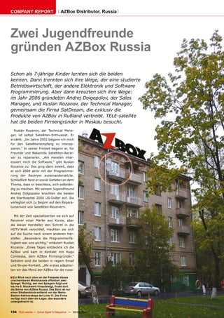 COMPANY REPORT                         AZBox Distributor, Russia




Zwei Jugendfreunde
gründen AZBox Russia
Schon als 7-jährige Kinder lernten sich die beiden
kennen. Dann trennten sich ihre Wege, der eine studierte
Betriebswirtschaft, der andere Elektronik und Software
Programmierung. Aber dann kreuzten sich ihre Wege:
im Jahr 2006 gründeten Andrej Dolgopolov, der Sales
Manager, und Ruslan Rozanov, der Technical Manager,
gemeinsam die Firma SatDream, die exklusiv die
Produkte von AZBox in Rußland vertreibt. TELE-satellite
hat die beiden Firmengründer in Moskau besucht.
  Ruslan Rozanov, der Technical Mana-
ger, ist selbst Satelliten-Enthusiast. Er
erzählt: „Im Jahre 2001 begann ich mich
für den Satellitenempfang zu interes-
sieren.“ In seiner Freizeit begann er, für
Freunde und Bekannte Satelliten-Recei-
ver zu reparieren. „Am meisten inter-
essiert mich die Software,“ gibt Ruslan
Rozanov zu. Das ging dann soweit, dass
er sich 2004 aktiv mit der Programmie-
rung der Receiver auseinandersetzte.
Schließlich fand er soviel Gefallen an dem
Thema, dass er beschloss, sich selbstän-
dig zu machen. Mit seinem Jugendfreund
Andrej Dolgopolov brachten die beiden
als Startkapital 2000 US-Dollar auf. Sie
verlegten sich zu Beginn auf den Repara-
turservice von Satelliten-Receivern.

  Mit der Zeit spezialisierten sie sich auf
Receiver einer Marke aus Korea, aber
als dieser Hersteller den Schritt in die
HDTV-Welt verschlief, machten sie sich
auf die Suche nach einem anderen Her-
steller. „Besonders die Programmierfä-
higkeit war uns wichtig,“ erläutert Ruslan
Rozanov. „Eines Tages entdeckte ich die
AZBox und kam in Kontakt mit Hugo
Condessa, dem AZBox Firmengründer.“
Seitdem sind die beiden in regem Email
und Skype-Kontakt. „Als erstes adaptier-
ten wir das Menü der AZBox für die russi-

■ Ein Blick nach oben an der Fassade dieses
unscheinbaren Mietshauses offenbart zwei
Spiegel. Richtig, wer den Spiegeln folgt und
bis ins 5. Stockwerk hinaufsteigt, findet dort
die Büros von AZBox Russia. Das Büro ist nur
einen Straßenblock entfernt von der Metro-
Station Kakhovskaya der Linie 11. Die Firma
verfügt noch über ein Lager, das woanders
untergebracht ist.



134 TELE-satellite — Global Digital TV Magazine — 02-03/201 — www.TELE-satellite.com
                                                          1
 