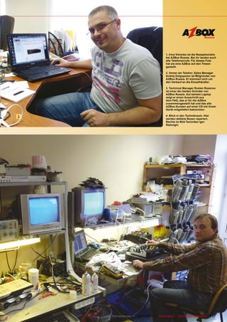 Russia




                                                 1. Irina Vitrenko ist die Rezeptionistin
                                                 bei AZBox Russia. Bei ihr landen auch
                                                 alle Telefonanrufe. Für dieses Foto
                                                 hat sie eine AZBox auf den Tresen
                                                 gestellt.

                                                 2. Immer am Telefon: Sales Manager
                                                 Andrej Dolgopolov ist Mitgründer von
                                                 AZBox Russia. Er kümmert sich um
                                                 den Verkauf an die Einzelhändler.

                                                 3. Technical Manager Ruslan Rozanov
                                                 ist einer der beiden Gründer von
                                                 AZBox Russia. Auf seinem Laptop
                                                 zeigt er einen Ausschnitt aus
                                                 dem FAQ, das er für die AZBox
                                                 zusammengestellt hat und das alle
                                                 AZBox-Kunden auf einer CD mit ihrem
                                                 Gerät mitgeliefert bekommen.

                                                 4. Blick in den Technikraum. Hier
3                                                werden defekte Boxen repariert.
                                                 Rechts im Bild Techniker Igor
                                                 Radvogin




    www.TELE-satellite.com — 02-03/201 —
                                     1     TELE-satellite — Global Digital TV Magazine   137
 
