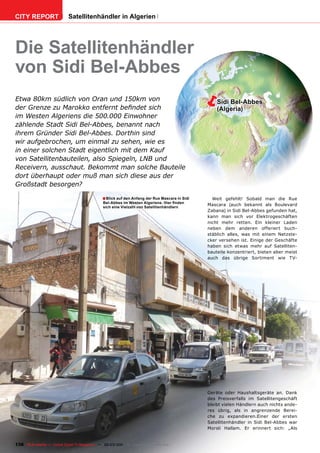 CITY REPORT                  Satellitenhändler in Algerien




Die Satellitenhändler
von Sidi Bel-Abbes
Etwa 80km südlich von Oran und 150km von
der Grenze zu Marokko entfernt beﬁndet sich
                                                                                                   Sidi Bel-Abbes
                                                                                                    (Algeria)
im Westen Algeriens die 500.000 Einwohner
zählende Stadt Sidi Bel-Abbes, benannt nach
ihrem Gründer Sidi Bel-Abbes. Dorthin sind
wir aufgebrochen, um einmal zu sehen, wie es
in einer solchen Stadt eigentlich mit dem Kauf
von Satellitenbauteilen, also Spiegeln, LNB und
Receivern, ausschaut. Bekommt man solche Bauteile
dort überhaupt oder muß man sich diese aus der
Großstadt besorgen?

                                               ■ Blick auf den Anfang der Rue Mascara in Sidi     Weit gefehlt! Sobald man die Rue
                                                Bel-Abbes im Westen Algeriens. Hier ﬁnden
                                                sich eine Vielzahl von Satellitenhändlern
                                                                                                Mascara (auch bekannt als Boulevard
                                                                                                Zabana) in Sidi Bel-Abbes gefunden hat,
                                                                                                kann man sich vor Elektrogeschäften
                                                                                                nicht mehr retten. Ein kleiner Laden
                                                                                                neben dem anderen offeriert buch-
                                                                                                stäblich alles, was mit einem Netzste-
                                                                                                cker versehen ist. Einige der Geschäfte
                                                                                                haben sich etwas mehr auf Satelliten-
                                                                                                bauteile konzentriert, bieten aber meist
                                                                                                auch das übrige Sortiment wie TV-




                                                                                                Geräte oder Haushaltsgeräte an. Dank
                                                                                                des Preisverfalls im Satellitengeschäft
                                                                                                bleibt vielen Händlern auch nichts ande-
                                                                                                res übrig, als in angrenzende Berei-
                                                                                                che zu expandieren.Einer der ersten
                                                                                                Satellitenhändler in Sidi Bel-Abbes war
                                                                                                Morsli Hallam. Er erinnert sich: „Als


138 TELE-satellite — Global Digital TV Magazine — 02-03/201 — www.TELE-satellite.com
                                                          1
 