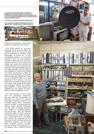 1. In einem der kleinen Läden zeigt uns Verkäufer
Benbadaismat einen 90cm Spiegel. Er erzählt: „Ein
HD-Receiver mit diesem Spiegel und einem LNB kann man
bei uns für umgerechnet 200 Euro kaufen. Das gleiche in SD
würde etwa 60 Euro kosten.“

2. Firmenlogo des Satellitengeschäfts ‚Maghreb Sat‘.

3. Im Technikraum zeigt Chafi Abdelhamid, Chef von
‚Maghreb Sat‘, auf gebrauchte oder defekte Receiver.




  2                                                                1

HD-Receiver von Condor: „Dieses Gerät                  3
kostet nur 11.500 DA.“ (ca 115 Euro)

   Zum Schluß treffen wir noch Bou-
dera Kada. Er hat bei Morsli Hallam das
Handwerk erlernt und ist seit ein paar
Jahren selbständig. Er installiert Satel-
litenanlagen. Er erzählt uns: „Je nach
Auftragslage installiere ich um die 500
Anlagen im Jahr.“ Für eine Installation
verlangt er etwa 8 Euro bei einer fixen
Anlage und 20 Euro für eine motorisierte
Anlage. Das bezieht sich natürlich nur
auf die Arbeitszeit. „Die meisten Kunden
verlangen einen 80cm Spiegel, aber das
ist knapp berechnet, für den HD-Emp-
fang empfehle ich immer einen Spiegel
mit 120cm Durchmesser,“ erzählt uns
Kada aus seiner Erfahrung. „Die meisten
Kunden wollen den NILESAT auf 7 West
und den ATLANTIC BIRD auf 5 West
empfangen,“ fährt Kada vor, „also ins-
talliere ich den Spiegel so genau es geht
auf 6 West, dann werden beide Satelli-
ten empfangen!“ Weitere gern empfan-
gene Satelliten in dieser Gegend sind
HOTBIRD auf 13E, ASTRA auf 19.2E,
BADR auf 26E und ARABSAT auf 30E.

  Von Kada erfahren wir auch etwas
über die populärsten Programme.
Das sind neben den Programmen aus
Frankreich im Bereich der arabisch-
sprachigen Programme Sender wie z.B.
Al Jazeera Sports, MBC 1 (Frauenpro-
gramm) und MBC 3 (Kinderprogramm),
Teletoon Arabic, National Geographic
aus Abu Dhabi, Al Jazeera Documen-
tary, Algeria 3 (Familienprogramm),
2M aus Marokko. Dazu die religiösen
Programme IQRA und MAJD sowie der
pan-magrehbinische Sender El Maghri-
bia 1. Kada ergänzt noch: „Die algeri-
sche Variante des Arabischen ist nahe
verwandt mit dem marokkanischen und
tunesischen Arabisch, was wir relativ
leicht verstehen können.“ Schwieri-
ger wird es dann mit Programmen z.B.
aus Ägypten, deren arabische Variante


142 TELE-satellite — Global Digital TV Magazine — 02-03/201 — www.TELE-satellite.com
                                                          1
 