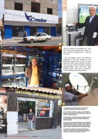 1   2

                                                                                       3   nicht so einfach zu verstehen ist. „Nur
                                                                                           die Informationsprogramme werden in
                                                                                           hoch-arabisch ausgestrahlt,“ erfahren
                                                                                           wir noch.

                                                                                              Der Rundgang durch die Elektro-
                                                                                           geschäfte in der Rue Mascara in Sidi
                                                                                           Bel-Abbes zeigt, dass es auch in einer
                                                                                           kleineren Stadt eines Landes wie Alge-
                                                                                           rien eine sehr große Auswahl an Satel-
                                                                                           litengeschäften gibt und man alles
                                                                                           erhalten kann, was man für einwand-
                                                                                           freien Satellitenempfang benötigt.




                                                                                       4




                                                                                           5

                                                                                           1. Schaufenster des Herstellers Condor, der
                                                                                           auch HDTV Satelliten-Receiver anbietet

                                                                                           2. Der Condor-Verkäufer zeigt uns einen HDTV-
                                                                                           Receiver. Die Firma Condor bietet auch LNB und
                                                                                           HDTV-Fernsehgeräte an.

                                                                                           3. Belarbi Adel ist Inhaber dieses mit Receivern
                                                                                           gut bestückten Ladens in der Rue Mascara in
                                                                                           Sidi Bel-Abbes

                                                                                           4. Eines der wenigen Geschäfte, die den Begriff
                                                                                           Satellite bereits im Namen tragen: Kamel Mancer
                                                                                           ist einer der Verkäufer und kann Interessierten
                                                                                           alles anbieten, was Satellitenfreunde benötigen.

                                                                                           5. Satelliteninstallateur Boudra Kada bei der
                                                                                           Arbeit: hier stellt er einen Satellitenspiegel auf
                                                                                           dem Dach eines seiner Kunden neu ein



144 TELE-satellite — Global Digital TV Magazine — 02-03/201 — www.TELE-satellite.com
                                                          1
 
