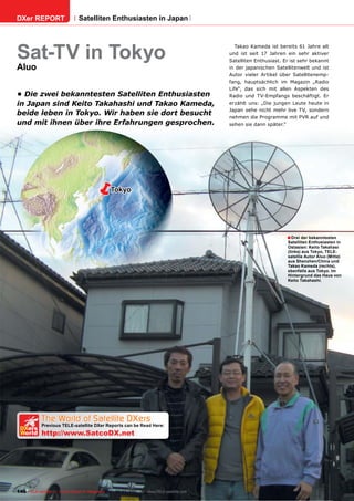 DXer REPORT                   Satelliten Enthusiasten in Japan




Sat-TV in Tokyo
                                                                                          Takao Kameda ist bereits 61 Jahre alt
                                                                                       und ist seit 17 Jahren ein sehr aktiver
                                                                                       Satelliten Enthusiast. Er ist sehr bekannt
Aluo                                                                                   in der japanischen Satellitenwelt und ist
                                                                                       Autor vieler Artikel über Satellitenemp-
                                                                                       fang, hauptsächlich im Magazin „Radio
                                                                                       Life“, das sich mit allen Aspekten des
• Die zwei bekanntesten Satelliten Enthusiasten                                        Radio und TV-Empfangs beschäftigt. Er
in Japan sind Keito Takahashi und Takao Kameda,                                        erzählt uns: „Die jungen Leute heute in
                                                                                       Japan sehe nicht mehr live TV, sondern
beide leben in Tokyo. Wir haben sie dort besucht                                       nehmen die Programme mit PVR auf und
und mit ihnen über ihre Erfahrungen gesprochen.                                        sehen sie dann später.“




                                             Tokyo




                                                                                                               ■ Drei der bekanntesten
                                                                                                               Satelliten Enthusiasten in
                                                                                                               Ostasien: Keito Takahasi
                                                                                                               (links) aus Tokyo, TELE-
                                                                                                               satellie Autor Aluo (Mitte)
                                                                                                               aus Shenzhen/China und
                                                                                                               Takao Kameda (rechts),
                                                                                                               ebenfalls aus Tokyo. Im
                                                                                                               Hintergrund das Haus von
                                                                                                               Keito Takahashi.




   The World of Satellite DXers
 DXers
            Previous TELE-satellite DXer Reports can be Read Here:
 World      http://www.SatcoDX.net




146 TELE-satellite — Global Digital TV Magazine — 02-03/201 — www.TELE-satellite.com
                                                          1
 