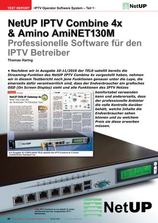 TEST REPORT                  IPTV Operator Software System – Teil 1




NetUP IPTV Combine 4x
& Amino AmiNET130M
Professionelle Software für den
IPTV Betreiber
Thomas Haring


• Nachdem wir in Ausgabe 10-11/2010 der TELE-satellit bereits die
Streaming-Funktion des NetUP IPTV Combine 4x vorgestellt haben, nehmen
wir in diesem Testbericht noch jene Funktionen genauer unter die Lupe, die
einerseits dafür verantwortlich sind, dass der Endverbraucher ein graﬁsches
OSD (On Screen Display) sieht und alle Funktionen des IPTV Netzes
                                                 komfortabel verwenden
                                                 kann und andererseits, dass
                                                 der professionelle Anbieter
                                                 die volle Kontrolle darüber
                                                 behält, welche Inhalte die
                                                 Endverbraucher sehen
                                                 können und zu welchem
                                                 Preis sie diese erwerben
                                                 müssen.




 ■ In Ausgabe 10-11/2010 stellte TELE-satellite den IPTV Combine 4x in einem
  ausführlichen Testreport vor




                             ■ Der IPTV Combine 4x von NetUP. Er bildet
                              die Zentrale des hier vorgestellten IPTV
                              Netzwerkes

26 TELE-satellite — Global Digital TV Magazine — 02-03/201 — www.TELE-satellite.com
                                                         1
 