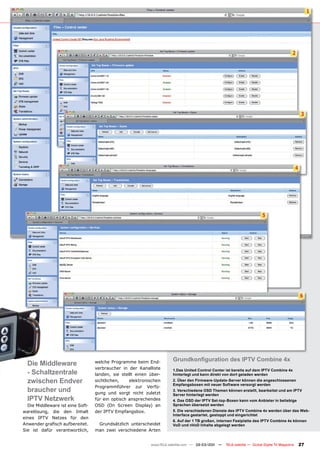 1




                                                                                                                                            2




                                                                                                                                                    3




                                                                                                                                                4




                                                                                                                         5




                                                                                                                                                    6




                                                                      Grundkonﬁguration des IPTV Combine 4x
  Die Middleware                  welche Programme beim End-
                                  verbraucher in der Kanalliste
  - Schaltzentrale                landen, sie stellt einen über-
                                                                      1.Das United Control Center ist bereits auf dem IPTV Combine 4x
                                                                      hinterlegt und kann direkt von dort geladen werden
  zwischen Endver                 sichtlichen,    elektronischen      2. Über den Firmware-Update-Server können die angeschlossenen
                                                                      Empfangsboxen mit neuer Software versorgt werden
                                  Programmführer zur Verfü-
  braucher und                    gung und sorgt nicht zuletzt
                                                                      3. Verschiedene OSD Themen können erstellt, bearbeitet und am IPTV
                                                                      Server hinterlegt werden
  IPTV Netzwerk                   für ein optisch ansprechendes       4. Das OSD der IPTV Set-top-Boxen kann vom Anbieter in beliebige
  Die Middleware ist eine Soft-   OSD (On Screen Display) an          Sprachen übersetzt werden
warelösung, die den Inhalt        der IPTV Empfangsbox.               5. Die verschiedenen Dienste des IPTV Combine 4x werden über das Web-
                                                                      Interface gestartet, gestoppt und eingerichtet
eines IPTV Netzes für den
                                                                      6. Auf der 1 TB großen, internen Festplatte des IPTV Combine 4x können
Anwender graﬁsch aufbereitet.      Grundsätzlich unterscheidet        VoD und nVoD Inhalte abgelegt werden
Sie ist dafür verantwortlich,     man zwei verschiedene Arten


                                                           www.TELE-satellite.com — 02-03/201 —
                                                                                            1     TELE-satellite — Global Digital TV Magazine       27
 