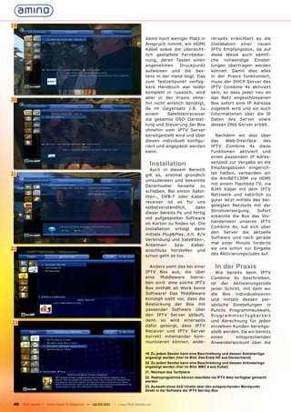 19

                                                                                damit noch weniger Platz in         rerseits erleichtert es die
                                                                                Anspruch nimmt, ein HDMI            Installation einer neuen
                                                                                Kabel sowie die übersicht-          IPTV Empfangsbox, da auf
                                                                                lich gestaltete Fernbedie-          diese Weise auch sämtli-
                                                                                nung, deren Tasten einen            che notwendige Einstel-
                                                                                angenehmen       Druckpunkt         lungen übertragen werden
                                                                                aufweisen und die bes-              können. Damit dies alles
                                                                                tens in der Hand liegt. Das         in der Praxis funktioniert,
                                                                                zum Testzeitpunkt verfüg-           muss der DHCP Server des
                                                                                bare Handbuch war leider            IPTV Combine 4x aktiviert
                                                                                komplett in russisch, wird          sein, so dass jeder neu an
                                                                                aber in der Praxis ohne-            das Netz angeschlossenen
20
                                                                                hin nicht wirklich benötigt,        Box sofort eine IP Adresse
                                                                                da im Gegensatz z.B. zu             zugeteilt wird und sie auch
                                                                                einem      Satellitenreceiver       Informationen über die IP
                                                                                die gesamte OSD Darstel-            Daten des Server sowie
                                                                                lung und Steuerung der Box          dessen DNS Server erhält.
                                                                                ohnehin vom IPTV Server
                                                                                bereitgestellt wird und über          Nachdem wir also über
                                                                                diesen individuell konﬁgu-          das    Web-Interface    des
                                                                                riert und angepasst werden          IPTV Combine 4x diese
                                                                                kann.                               Funktionen aktiviert und
                                                                                                                    einen passenden IP Adres-
                                                                                  Installation                      senpool zur Vergabe an die
                                                                                                                    Empfangsboxen eingerich-
                                                                                   Auch in diesem Bereich
21                                                                                                                  tet hatten, verbanden wir
                                                                                gilt es, erstmal gründlich
                                                                                                                    die AmiNET130M via HDMI
                                                                                umzudenken und bekannte
                                                                                                                    mit einem Flachbild-TV, via
                                                                                Denkmuster     beiseite   zu
                                                                                                                    RJ45 Kabel mit dem IPTV
                                                                                schieben. Bei einem Satel-
                                                                                                                    Netzwerk und natürlich zu
                                                                                liten-, DVB-T oder Kabel-
                                                                                                                    guter letzt mittels des bei-
                                                                                receiver ist es für uns
                                                                                                                    gelegten Netzteils mit der
                                                                                selbstverständlich,     dass
                                                                                                                    Stromversorgung.      Sofort
                                                                                dieser bereits ﬁx und fertig
                                                                                                                    erkannte die Box das Vor-
                                                                                mit aufgespielter Software
                                                                                                                    handensein unseres IPTV
                                                                                im Karton zu ﬁnden ist. Die
                                                                                                                    Combine 4x, lud sich über
                                                                                Installation erfolgt dann
                                                                                                                    den Server die aktuelle
                                                                                mittels Plug&Play, d.h. A/V
                                                                                                                    Software und nach gerade
                                                                                Verbindung und Satelliten-,
                                                                                                                    mal einer Minute forderte
                                                                                Antennen-     bzw.    Kabel-
22                                                                              anschluss herstellen und
                                                                                                                    sie uns schon zur Eingabe
                                                                                                                    des Aktivierungscodes auf.
                                                                                schon geht es los.

                                                                                  Anders sieht das bei einer          In der Praxis
                                                                                IPTV Box aus, die über                Wie bereits beim IPTV
                                                                                eine  Middleware    betrie-         Combine 4x beschrieben,
                                                                                ben wird: eine solche IPTV          ist der Aktivierungscode
                                                                                Box enthält ab Werk keine           jener Schritt, mit dem wir
                                                                                Software! Das Middleware            die Box individualisieren
                                                                                Konzept sieht vor, dass die         und mittels dessen per-
                                                                                Bestückung der Box mit              sönliche Einstellungen in
                                                                                passender Software über             Puncto Programmauswahl,
                                                                                den IPTV Server abläuft,            Pr o gr ammver f ügbar keit
                                                                                denn so wird einerseits             und Abrechnung für jeden
23
                                                                                dafür gesorgt, dass IPTV            einzelnen Kunden bereitge-
                                                                                Receiver und IPTV Server            stellt werden. Da wir bereits
                                                                                korrekt miteinander kom-            einen       entsprechenden
                                                                                munizieren können, ande-            Anwenderaccount über die

                                                                                19. Zu jedem Sender kann eine Beschreibung und dessen Anbieterlogo
                                                                                angezeigt werden (hier im Bild: Das Erste HD aus Deutschland)
                                                                                20. Zu jedem Sender kann eine Beschreibung und dessen Anbieterlogo
                                                                                angezeigt werden (hier im Bild: MBC 4 aus Dubai)
                                                                                21. Wechsel des Tarifplans
                                                                                22. Radioprogramme können ebenfalls via IPTV Netz verfügbar gemacht
                                                                                werden
                                                                                23. Auswahl eines VoD Inhalts über den entsprechenden Menüpunkt
                                                                                direkt in der Software der IPTV Set-top-Box



 40 TELE-satellite — Global Digital TV Magazine — 02-03/201 — www.TELE-satellite.com
                                                          1
 