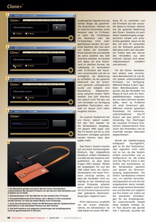 1

                                                                              empfangenen Signale sind die                   dows PC zu verbinden und
                                                                              Karten länger als gewöhnli-                    die Firmware auf den neues-
                                                                              che Smartcards. Stecken sie                    ten Stand zu bringen. Ebenso
                                                                              im internen Kartenleser eines                  wie die gesamte Bedienung
                                                                              Receiver oder im CI-Modul,                     des Clone+ Systems ist auch
                                                                              so kann die Frontklappe                        dieser Updatevorgang ausge-
                                                                              des Receivers oder des                         sprochen simpel und prob-
                                                                              CI-Schachtes     nicht   mehr                  lemlos gestaltet. Kaum ist die
                                                                              geschlossen werden. Ein opti-                  Box mit dem PC verbunden
2                                                                             scher Nachteil, den man auch                   und die Software gestartet,
                                                                              von Seiten der Hersteller-                     lädt diese sofort den aktuells-
                                                                              ﬁrma erkannt hat und deshalb                   ten Treiber über den Server
                                                                              als extra Zubehör das Soft                     des Herstellers aus dem
                                                                              Interface anbietet. Es handelt                 Internet. Danach wird dieser
                                                                              sich dabei um eine Smart-                      vollautomatisch      installiert
                                                                              card im üblichen Format, die                   und aktiviert.
                                                                              vollständig im Kartenleser
                                                                              oder CI-Schacht des Recei-                        Für die Clone+ Sendesta-
                                                                              vers verschwindet und die es                   tion stehen zwei verschie-
                                                                              ermöglicht, die Abdeckung                      dene Betriebsmodi (A und B),
3                                                                             zu schließen, da die gesamte                   mit jeweils unterschiedlicher
                                                                              Elektronik von der Smart-                      Firmware, zur Verfügung.
                                                                              card getrennt untergebracht                    Während Modus A dem regu-
                                                                              wurde und lediglich eine                       lären Betriebszustand ent-
                                                                              hauchdünne       Kabelverbin-                  spricht, hat der Hersteller mit
                                                                              dung zwischen beiden Teilen                    Modus B noch eine Art Kom-
                                                                              besteht. Das Soft Interface                    patibilitätsmodus integriert,
                                                                              war jedoch nicht Teil des uns                  der nur dann aktiviert werden
                                                                              vom Hersteller zur Verfügung                   sollte, wenn es Probleme
                                                                              gestellten Testmusters, wes-                   mit einer Smartcard gibt.
                                                                              halb wir darauf nicht näher                    Während unseres gesamten
4                                                                             eingehen können.                               Praxistests mit mehreren,
                                                                                                                             unterschiedlichen      Pay-TV
                                                                                 Für unseren Testbericht hat                 Karten war dies jedoch nie
                                                                              uns Clone+ jedoch zusätz-                      notwendig. Das Übertragen
                                                                              lich den Twin Adapter für                      der neuesten Firmware funk-
                                                                              die Sendestation beigelegt,                    tioniert vollautomatisch ohne
                                                                              mit dessen Hilfe sogar zwei                    Zutun des Anwenders und ist
                                                                              Pay-TV Karten auf bis zu acht                  innerhalb weniger Sekunden
                                                                              Receivern verfügbar gemacht                    abgeschlossen.
                                                                              werden können, dazu aber
                                                                              später mehr.                                      Wurde der Updatevorgang
5                                                                                                                            erfolgreich      durchgeführt,
                                                                                Das Clone+ System machte                     gibt es für den Endverbrau-
                                                                              auf uns einen hochwertigsten                   cher eigentlich nicht mehr
                                                                              Eindruck. Das mitgelieferte                    viel zu tun, da das System
                                                                              Handbuch erklärt Installation                  einfach einzurichten und zu
                                                                              und Betrieb des Systems sehr                   konﬁgurieren ist. Als erstes
                                                                              ausführlich, so dass keine                     wird die Pay-TV Karte in den
                                                                              Fragen offen bleiben. Mittels                  Schlitz des Kartenlesers an
                                                                              der beigelegten CD und des                     der Sendestation gesteckt
                                                                              USB Kabel kann die Clone+                      und danach die Stromver-
                                                                              Sendestation mit neuer Firm-                   sorgung angeschlossen. Die
                                                                              ware versorgt werden, so                       Clone+ Sendestation erkennt
                                                                              dass der Hersteller nicht nur                  nun, um welches Verschlüs-
                                                                              ständig an der Verbesserung                    selungssystem es sich bei der
                                                                              seines Produktes arbeiten                      eingesteckten Karte handelt,
                                                                              kann, sondern auch auf neue                    liest einige weitere Parameter
1. Ein Mausklick genügt und schon lädt die Clone+ Sendestation
vollautomatisch die neueste Firmware von den Servern des Herstellers und      Ve r s c h l ü s s e l u n g s s y s t e m e   aus und bereitet sich sogleich
installiert sie im Gerät                                                      oder geänderte Rahmenbe-                       auf ihre Arbeit vor, indem sie
2. Standardmodus A für den Betrieb mit den meisten Pay-TV Karten              dingungen reagieren kann.                      die passenden Einstellun-
3. Kompatibilitätsmodus B für Karten, die in Modus A nicht verarbeitet                                                       gen für die Empfängerkar-
werden können. Im Test war dieser Modus nicht notwendig
                                                                                PYCH Electronics empﬁehlt                    ten zusammenstellt. Sobald
4. Auch die erforderlichen Treiber für MS Windows lädt die Updatesoftware
automatisch in der aktuellsten Version aus dem Internet                       vor der ersten Inbetrieb-                      diese Aufgabe erledigt ist,
5. Das Soft Interface zum eleganten Unterbringen der Empfängerkarte           nahme, die Sendestation via                    im Test dauerte das gerade
auch bei geschlossenem CI-Schacht.                                            USB Kabel mit einem MS Win-                    mal 1 Sekunde, leuchtet die


50 TELE-satellite — Global Digital TV Magazine — 02-03/201 — www.TELE-satellite.com
                                                         1
 