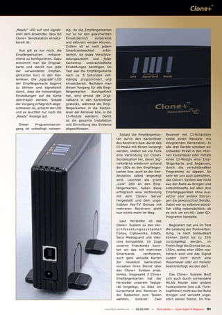 „Ready“ LED auf und signali-      dig, da die Empfängerkarten
siert dem Anwender, dass die      nur so für den gewünschten
Clone+ Sendestation einsatz-      Einsatzbereich     vorbereitet
bereit ist.                       und aktiviert werden können.
                                  Zudem ist er nach jedem
  Nun gilt es nur noch, die       Smartcardwechsel        erfor-
Empfängerkarten        entspre-   derlich, da jedes Verschlüs-
chend zu konfigurieren. Dazu      selungssystem     und    jeder
entnimmt man die Original-        Kartentyp     unterschiedliche
karte und steckt nun jede         Einstellungen benötigen. Im
der verwendeten Empfän-           Test war die Empfängerkarte
gerkarten kurz in den Kar-        nach ca. 8 Sekunden voll-
tenleser. Die „Upgrade“-LED       ständig programmiert und
der Empfängerkarte beginnt        einsatzbereit. Nachdem man
zu blinken und signalisiert       diesen Vorgang für alle Emp-
damit, dass die notwendigen       fängerkarten     durchgeführt
Einstellungen auf die Karte       hat, wird erneut die Origi-
übertragen werden. Sobald         nalkarte in den Kartenleser
der Vorgang erfolgreich abge-     gesteckt, während die Emp-
schlossen ist, erlischt die LED   fängerkarten in die Karten-
und es leuchtet nur noch die      leser der Receiver bzw. in die
„Ready“ Anzeige auf.              CI-Module wandern. Damit
                                  ist die gesamte Installation
  Dieser   Programmiervor-        und Einrichtung des Systems
gang ist unbedingt notwen-        abgeschlossen.
                                                                     Sobald die Empfängerkar-             Receiver mit CI-Schächten
                                                                   ten durch den Kartenleser              sowie einen Receiver mit
                                                                   des Receivers bzw. durch das           integriertem Kartenleser. In
                                                                   CI-Modul mit Strom versorgt            alle drei Geräte schoben wir
                                                                   werden, stellen sie via Funk           entweder direkt in den inter-
                                                                   eine Verbindung zur Clone+             nen Kartenleser oder mittels
                                                                   Sendestation her, deren Sig-           eines CI-Moduls eine Emp-
                                                                   nalkstärke wiederum anhand             fängerkarte und begannen,
                                                                   der LEDs an den Empfänger-             durch die verschlüsselten
                                                                   karten bzw. auch an der Sen-           Programme zu zappen. So
                                                                   destation selbst angezeigt             sehr wir uns auch bemühten,
                                                                   wird. Leuchtet die grüne               das Clone+ System war nicht
                                                                   „Link“ LED an den Emp-                 aus der Ruhe zu bringen und
                                                                   fängerkarten, haben diese              entschlüsselte auf allen drei
                                                                   erfolgreich eine Verbindung            Empfangsgeräten ohne Aus-
                                                                   mit dem Clone+ Server                  setzer oder andere Störun-
                                                                   hergestellt und dem unge-              gen die gewünschten Sender.
                                                                   trübten Pay-TV Genuss mit              Dabei war es selbstverständ-
                                                                   mehreren Receivern steht               lich völlig nebensächlich, ob
                                                                   nun nichts mehr im Weg.                es sich um ein HD- oder SD-
                                                                                                          Programm handelte.
                                                                     Laut Hersteller ist das
                                                                   Clone+ System zu den Ver-                 Begeistert hat uns im Test
                                                                   schlüsselungssystemen                  die Leistung der Funkverbin-
                                                                   Conax, Crptoworks, Irdeto,             dung. Je nach Gebäudeart
                                                                   Seca Mediaguard und Viac-              können damit bis zu 30m
                                                                   cess kompatibel. Im Zuge               zurückgelegt werden, im
                                                                   unseres Praxistests konn-              Freien liegt die Grenze bei ca.
                                                                   ten wir das mit mehreren               150m, wobei eher 100m rea-
                                                                   Smartcards      verifizieren,          listisch sind und das Signal
                                                                   auch ganz aktuelle Karten              zudem nicht durch eine
                                                                   der neuesten Generation                Hausmauer oder ein Fenster
                                                                   versahen ihren Dienst über             beeinträchtigt werden darf.
                                                                   das Clone+ System prob-
                                                                   lemlos. Insgesamt 3 Clone+               Das Clone+ System lässt
                                                                   Empfängerkarten hat der                sich auch durch vorhandene
                                                                   Hersteller unserem Testge-             WLAN Router oder andere
                                                                   rät beigelegt, so dass wir             Funksysteme (wie z.B. Funk-
                                                                   kurzerhand drei Receiver in            kopfhörer) nicht aus der Ruhe
                                                                   der Redaktion zum Testen               bringen und versieht unge-
                                                                   wählten,    konkret:    Zwei           stört seinen Dienst. Im Pra-


                                                           www.TELE-satellite.com — 02-03/201 —
                                                                                            1     TELE-satellite — Global Digital TV Magazine   51
 