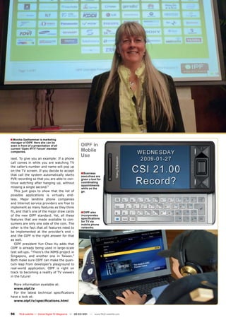 ■ Monika Gadhammar is marketing
manager of OIPF. Here she can be
seen in front of a presentation of all                 OIPF in
current ‘Open IPTV Forum’ member
companies.                                             Mobile
                                                       Use
ised. To give you an example: If a phone
call comes in while you are watching TV
the caller’s number and name will pop up
on the TV screen. If you decide to accept
that call the system automatically starts
                                                       ■Business
                                                       executives are
PVR recording so that you are able to con-             given a tool for
tinue watching after hanging up, without               coordinating
                                                       appointments
missing a single second.”                              while on the
   This just goes to show that the list of             go.
possible applications is virtually end-
less. Major landline phone companies
and Internet service providers are free to
implement as many features as they think
fit, and that’s one of the major draw cards            ■OIPF also
of the new OIPF standard. Yet, all these               incorporates
features that are made available to con-               specifications
                                                       for TV via
sumers are only one side of the coin. The              mobile phone
other is the fact that all features need to            networks.
be implemented at the provider’s end –
and the OIPF is the right answer for that
as well.
   OIPF president Yun Chao Hu adds that
OIPF is already being used in large-scale
test set-ups. “There’s the NIMS project in
Singapore, and another one in Taiwan.”
Both make sure OIPF can make the quan-
tum leap from developer’s playground to
real-world application. OIPF is right on
track to becoming a reality of TV viewers
in the future!

  More information available at:
  www.oipf.tv
  For the latest technical specifications
have a look at:
  www.oipf.tv/specifications.html



56    TELE-satellite — Global Digital TV Magazine — 02-03/201 — www.TELE-satellite.com
                                                            1
 