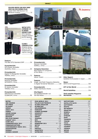 INHALT


        GOLDEN MEDIA UNI-BOX 9080
        CRCI HD PVR COMBO PLUS
        Digital HDTV PVR Receiver mit
        Blindscan Funktion ..................... 10




                                 NETUP IPTV
                                 COMBINE 4X
                                 & AMINO
                                 AMINET130M
                                 IPTV Operator
                                 Software System
                                 & IPTV Receiver
                                 .................. 26


                                 CLONE+
                                 CARDSPLITTER
                                 Einfache Vertei-
                                 lung von Pay-TV-
                                 Programmen im
                                 eigenen Haushalt
                                 .................. 46




Feature:
The New IPTV Standard OIPF ...........54                 Firmenbericht:
                                                         Receiver Hersteller
Firmenbericht:                                           SOWELL, China ............................. 104
IPTV Boxen Hersteller
JIUZHOU, China ..............................64          Company Overview:
                                                         Best Digital TV Companies
Firmenbericht:                                           of the World.................................. 112
Digital TV Messgeräte Hersteller
TRIMAX, China ................................72         Feature:
                                                         Silicon Tuners .............................. 128     DXer Report:
Firmenbericht:                                                                                                 Satelliten Enthusiasten in Japan ...... 146
Receiver Hersteller                                      Feature:
SKYWORTH, China ...........................76            Single- and Multi Frequency Networks                  News:
                                                         in Digital Terrestrial Television ......... 130       HDTV & 3D Programmes ................. 150
Firmenbericht:
PC Karten Hersteller                                     Firmenbericht:                                        DTT of the World ........................ 154
TENOW, China .................................82         AZBox Distributor, Russia ............... 134
                                                                                                               World Satellites .......................... 156
Firmenbericht:                                           City Report:
OEM Receiver Hersteller                                  Die Satellitenhändler von                             TELE-satellite Magazine
GLOBALSAT, China ...........................90           Sidi Bel-Abbes ............................... 138    Worldwide .................................. 160

                                                                           ANZEIGEN
    8DTEK ........................................37      DVB-WORLD 2011 .................... 103              SATCATCHER ..............................89
    ABC-BIZNIS ...............................33          FULAN ELECTRONICS .................. 5               SATELLITE GUYS ...................... 152
    AB IPBOX ..............................44-45          GLOBALINVACOM .......................61              SATFINDER............................... 147
    ALUOSAT .................................. 107        GLOBALSAT ................................49         SEATEL .......................................21
    AMIKO ........................................71      GOLDENMEDIA ........................... 41           SKYWORTH ................................. 7
    ANGA 2011 .................................69         HORIZON ...................................85        SMARTWI ...................................15
    AZBOX ...................................... 163      HUBER+SUHNER ........................ 2              SOWELL......................................29
    AZURE SHINE ........................... 135           ICECRYPT ................................... 4
                                                                                                               SPAUN ........................................47
    BOIINGSAT ................................53          INFOSAT................................... 103
                                                                                                               STREAM ......................................87
    BOXSAM .....................................75        INPAX ........................................63
                                                                                                               SVEC ..........................................13
    BYA ELECTRONIC...................... 131              JIUZHOU .................................. 164
                                                                                                               TEHNICB .................................. 145
    CABSAT 2011 ..............................79          MFC .......................................... 135
    CCBN 2011 .................................93         MOTECK.................................... 143       TENOW .......................................19
    COMMUNICASIA 2011 ................99                  NABSHOW 2011 .................. 57, 139              TEVII ....................................... 109
    CNBROADCASTING................... 153                 NETUP ........................................95     TOPREAL .................................. 101
    CONVERGENCE INDIA 2011...... 159                      PYCH ........................................ 141    TOOWAY ................................... 147
    DISHPOINTER .......................... 145            PREVAIL ................................ 24-25       TRIMAX .................................... 109
    DOEBIS .................................... 8-9       ROGETECH................................ 151         WEISS ...................................... 131
    DOEBIS-JAEGER .........................59             SATBEAMS ................................ 143        YINHE ........................................67


6      TELE-satellite — Global Digital TV Magazine — 02-03/201 — www.TELE-satellite.com
                                                             1
 