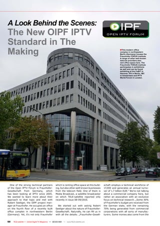 A Look Behind the Scenes:
The New OIPF IPTV
Standard in The
Making                                                                                                           ■This modern ofﬁce
                                                                                                                 complex in northwestern
                                                                                                                 Berlin (Germany) houses the
                                                                                                                 Fraunhofer FOKUS institute.
                                                                                                                 A range of other well-known
                                                                                                                 telecom providers also
                                                                                                                 rent ofﬁce space here. The
                                                                                                                 Fraunhofer FOKUS institute
                                                                                                                 participates in exhibitions
                                                                                                                 as well and can be found
                                                                                                                 exhibiting at the CeBIT in
                                                                                                                 Hanover, IFA in Berlin, IBC
                                                                                                                 in Amsterdam and IPTV
                                                                                                                 World Forum in London.




  One of the strong technical partners              which is renting ofﬁce space at this build-   schaft employs a technical workforce of
of the Open IPTV Forum is Fraunhofer-               ing, but also other well-known businesses     17,000 and generates an annual turno-
Gesellschaft from Germany, which                    from the telecom ﬁeld. One of them is         ver of 1.7 billion EUR.“ We’re not talking
has been looking at IPTV since 2005.                Media Broadcast, a satellite broadcaster      about a commercial company here, but
We wanted to learn more about their                 on which TELE-satellite reported only         rather an association with an exclusive
approach to that topic and met with                 recently in issue 08-09/2010.                 focus on technical research. „Some 30%
Robert Seeliger, the OIPF project man-                                                            of Fraunhofer‘s budget are received from
ager at Fraunhofer. He occupies an ofﬁce              We started out with asking Robert           the German state, with the remaining
on the fourth ﬂoor of a recently built              Seeliger about the nature of Fraunhofer-      70% being generated from commercial
ofﬁce complex in northwestern Berlin                Gesellschaft. Naturally, he can ﬁll us in     corporations with all sorts of manufac-
(Germany). Yet, it‘s not only Fraunhofer            with all the details: „Fraunhofer-Gesell-     turers. Some monies also come from the


60   TELE-satellite — Global Digital TV Magazine — 02-03/201 — www.TELE-satellite.com
                                                           1
 