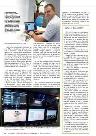■ Graduate engineer                                                                                receivers. „To this end we use the CE-
Robert Seeliger is OIPF                                                                            HTML programming language,“ Robert
project manager at the
Fraunhofer FOKUS institute                                                                         Seeliger explains. „It‘s the same lan-
in Berlin. Here he shows the                                                                       guage that is also used for HbbTV, for
institute‘s website on his
monitor. Apart from the new
                                                                                                   example.“ CE stands for consumer elec-
OIPF standard FOKUS also                                                                           tronics and is perfect for calling up and
looks at another interesting                                                                       displaying media content.
development: a universal
operating system that can
be implemented in mobile
phones, set-top boxes, TV
sets and so on. You can ﬁnd
                                                                                                       What is CE-HTML?
out more about that project
at www.webinos.org.                                                                                     HTML is the programming language
                                                                                                     used to create web pages. You do not
                                                                                                     have to be an accomplished expert to
                                                                                                     realize that the web pages you surf
                                                                                                     on with your PC or a laptop are not
                                                                                                     so easy to navigate when displayed
                                                                                                     on the TV screen and handled with
European Union‘s research funds.“                    and developing solutions for them.
                                                                                                     a remote control. There are several
                                                     „IPTV has been around for some time,
                                                                                                     things that make reading and naviga-
  Fraunhofer-Gesellschaft is divided up              which means huge efforts have already
                                                                                                     ting them difﬁcult:
into different institutes. „We currently             been put in doing research in this ﬁeld,“
                                                                                                        - sometimes simply the font is too
run 57 institutes, each of which does                Robert Seeliger continues. „Our job is
                                                                                                     small to be read from a distance by a
research on a speciﬁc ﬁeld,“ Robert Seel-            to deﬁne gaps that are still around and
                                                                                                     regular TV viewer
iger goes on. One of the institutes caries           then combine all aspects to arrive at a
                                                                                                        - they often require a mouse action
the name FOKUS, which is the German                  point where all the pieces of this puzzle
                                                                                                     or keyboard entry rather than the
acronym for ‚Fraunhofer Institute for                fall into place.“
                                                                                                     directional arrows and OK button that
Open Communications Systems‘. FOKUS
                                                                                                     the regular remote control units have
consists of seven departments and one                   By the way, this particular Fraunhofer
                                                                                                        - they lack a highlight that show the
of these departments is FAME, short for              institute can proudly look back on an
                                                                                                     user what will happen when he/she
‚Future Applications and Media‘, with a              extremely successful Internet develop-
                                                                                                     presses the OK button
permanent staff of 40 employees.“                    ment: „We were the ones to come up
                                                                                                        - they use different audio/video
                                                     with the Session Initiation Protocol that
                                                                                                     object implementations
  The FAME department within FOKUS                   is being used for VoIP,“ Robert Seeliger
                                                                                                        - they use speciﬁc extensions like
deals with the new IPTV standard. It is              reveals and lends further proof to the
                                                                                                     Adobe Flash that require more soft-
headed by Dr. Stefan Arabnowski, with                fact that Fraunhofer scientist are spot
                                                                                                     ware and more powerful hardware to
Robert Seeliger running the project                  on when it comes to developing solu-
                                                                                                     be used than is available in popular
group that looks at OIPF. „Altogether                tions that are required in a real-world
                                                                                                     consumer electronics equipment
we are 15 scientists,“ Robert Seeliger               scenario.
                                                                                                        Therefore, the manufacturers of
explains, „which means employees with
                                                                                                     consumer electronics products deci-
a degree in either software development                One task on the path to the new OIPF
                                                                                                     ded to create a special version of HTML
or engineering.“ Their work consists                 standard is to design a HTML-based user
                                                                                                     and called it CE-HTML. More precisely,
mainly of looking at technological niches            interface for implementation in IPTV
                                                                                                     CE-HTML is based on XHTML and has
                                                                                                     additional extensions.
                                                                                                        The pages created with CE-HTML
                                                                                                     are well suited to be viewed from a
                                                                                                     distance and be controlled with 4
                                                                                                     arrows and an OK button. CE-HTML
                                                                                                     can be used to create the regular (on-
                                                                                                     line) pages but also to create the user
                                                                                                     interface screens of the CE devices
                                                                                                     you use at home, like digital TV recei-
                                                                                                     vers.
                                                                                                        Additionally, CE-HTML simpliﬁes
                                                                                                     interfacing of various multimedia
                                                                                                     devices you use at home. We can say
                                                                                                     that thanks to such standardization
                                                                                                     efforts like CE-HTML, the develop-
                                                                                                     ment of new CE equipment is faster
                                                                                                     and simpler, and the compatibility
                                                                                                     between different brands and models
                                                                                                     is better.
                                                                                                        CE-HTML is already incorporated in
                                                                                                     CEA-2014, HbbTV, OpenIPTV and Digi-
                                                                                                     tal Living Network Alliance industry
■ Several monitors and boxes in the lobby of the Fraunhofer FOKUS institute display applications     standards. There are already TV-sets
that were developed at the institute.
                                                                                                     on the market which are CE-HTML
                                                                                                     compatible.
62    TELE-satellite — Global Digital TV Magazine — 02-03/201 — www.TELE-satellite.com
                                                            1
 