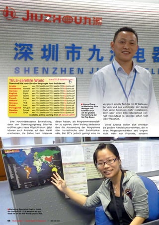 TELE-satellite World                              www.TELE-satellite.com/...
  Download this report in other languages from the Internet:
 Arabic          ‫ﺍﻟﻌﺮﺑﻴﺔ‬     www.TELE-satellite.com/TELE-satellite-1103/ara/jiuzhou.pdf
 Indonesian      Indonesia   www.TELE-satellite.com/TELE-satellite-1103/bid/jiuzhou.pdf
 German          Deutsch     www.TELE-satellite.com/TELE-satellite-1103/deu/jiuzhou.pdf
 English         English     www.TELE-satellite.com/TELE-satellite-1103/eng/jiuzhou.pdf
 Spanish         Español     www.TELE-satellite.com/TELE-satellite-1103/esp/jiuzhou.pdf
 French          Français    www.TELE-satellite.com/TELE-satellite-1103/fra/jiuzhou.pdf
 Hebrew          ‫עברית‬       www.TELE-satellite.com/TELE-satellite-1103/heb/jiuzhou.pdf
 Chinese         中文          www.TELE-satellite.com/TELE-satellite-1103/man/jiuzhou.pdf
 Polish          Polski      www.TELE-satellite.com/TELE-satellite-1103/pol/jiuzhou.pdf
                                                                                          ■ Jimmy Zhang        Vergleich simple Technik mit IP Gateway
                                                                                          ist Marketing Vice   Servern und das wichtigste: der Kunde
 Portuguese      Português   www.TELE-satellite.com/TELE-satellite-1103/por/jiuzhou.pdf   Manager und
 Russian         Русский     www.TELE-satellite.com/TELE-satellite-1103/rus/jiuzhou.pdf   kümmert sich         muß keine Antennen mehr installieren,
 Turkish         Türkçe      www.TELE-satellite.com/TELE-satellite-1103/tur/jiuzhou.pdf   um die globale       denn über einen Internetanschluß ver-
                        Available online starting from 28 January 2011                    Vermarktung der
                                                                                                               fügt heutzutage ja sowieso schon fast
                                                                                          Set Top Boxen
                                                                                                               jeder Haushalt.
  Eine hochinteressante Entwicklung,                        daran hatten, als Programmveranstal-
denn der Übertragungsweg Internet                           ter zu agieren, denn bislang bedeutete               Diese Chance wollen sich offenbar
eröffnet ganz neue Möglichkeiten: jetzt                     dies die Aussendung der Programme                  die großen Handelsunternehmen, die in
können auch Anbieter auf dem Markt                          über terrestrische oder Satellitenka-              ihren Megasupermärkten seit langem
erscheinen, die bisher kein Interesse                       näle. Bei IPTV jedoch genügt eine im               nicht mehr nur Produkte, sondern




■ Marketing Specialist Zoe Liu ﬁndet
die Graﬁken in TELE-satellite so gut,
dass sie sie an ihre Wand gepinnt hat.


66 TELE-satellite — Global Digital TV Magazine — 02-03/201 — www.TELE-satellite.com
                                                         1
 