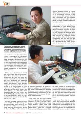 unserer Verkäufe erfolgen in Europa,
                                                                                               15% im Mittleren Osten und 5% im Rest,
                                                                                               z.B. in Nordamerika. Innerhalb Europas
                                                                                               gehen jeweils 40% unserer Verkäufe
                                                                                               nach Deutschland und nach England,
                                                                                               während die übrigen 20% sich auf
                                                                                               Länder wie Polen, Frankreich, Italien und
                                                                                               Schweden aufteilen.“

                                                                                                 Marketing Manager James Liu hat noch
                                                                                               eine Neuigkeit auf Lager: „Wir sind dabei,
                                                                                               eine eigene Niederlassung in Soﬁa/Bul-
                                                                                               garien aufzubauen. Dann sind wir direkt
                                                                                               in Europa vertreten und können von dort
                                                                                               aus den Vertrieb viel einfacher abwi-
                                                                                               ckeln.“ Die Niederlassung in Soﬁa dient
                                                                                               dann nicht nur als Lagerhaus, sondern
                                                                                               auch als Sales Ofﬁce für Europa, der
                                                                                               Kundendienst wird dort sein und was
                                                                                               ebenfalls sehr wichtig ist, ergänzt Bob
                                                                                               Liu: „Wir benutzen das Ofﬁce in Soﬁa
                                                                                        1      auch als Test-Center für unsere PC-Kar-

1. Steven Liu ist ebenfalls Software Ingenieur
und arbeitet an einer Anwendung für DVB-S2

2. Tenow hat die Produktion ausgelagert, aber
die fertigen Produkte werden von Tenow selbst
kontrolliert. Im Bild sehen wir Ingenieur Zhang
beim Testen von Produktionsmustern.

uns noch ein paar Besonderheiten:
„Unsere Zielgruppe für die 4 x DVB-S2
Karten sind eigentlich die IPTV-Provider.
Diese benötigen Parallelempfang von
möglichst vielen Programmen. Ebenfalls
für den professionellen Markt konzipiert
ist unsere Datenkarte mit dem ST0900
Chip, denn diese unterstützt CCM, ACM,
VCM und Multistream-Input für profes-
sionelle Applikationen für den Satelliten
Daten-Download.

  Mit den neuen Produkten, die derzeit
und in Kürze auf den Markt kommen,
deckt Tenow tatsächlich alle Anwen-
dungsbreiche ab. Aber nun wollen wir
wissen, wie sich Tenow eigentlich seit
dem Start entwickelt hat. Marketing
Manager James Liu blickt zurück: „Im
                                                       2
ersten Geschäftsjahr 2005 konnten
wir gerade die Unkosten decken, aber
bereits im 2. Geschäftsjahr in 2006                 4 Software-Ingenieure, 4 Hardware-         ten. Dann können wir die Performance
begann Tenow, proﬁtabel zu arbeiten:                Ingenieure, 3 Sales Manager, 1 Accoun-     an realen Satellitensignalen testen.“ Die
wir erwirtschafteten einen Umsatz von               ting und 6 in der Verwaltung. Im neuen     Niederlassung in Soﬁa ist für 5 Mitarbei-
5 Mio RMB (ca Euro 500.000).“ 2010                  Ofﬁce, das derzeit bezogen wird, stehen    ter ausgelegt, 3 werden lokale Mitarbei-
schließlich hatte sich der Umsatz auf               dann noch weitere Arbeitsplätze zur Ver-   ter sein und zwei Arbeitsplätze stehen
20 Mio RMB (ca Euro 2 Mio) erhöht und               fügung, sodaß Tenow bis auf 40 Mitar-      für die Software und Hardware Entwick-
für 2011 prognostiziert James Liu: „Wir             beiter anwachsen kann.                     ler aus der Tenow-Zentrale in Shenzhen
erwarten einen Umsatz von etwa 30 Mio                                                          bereit.
RMB (ca Euro 3 Mio).“                                 Sieht man sich die Produktpalette
                                                    von Tenow genauer an, fällt auf, dass        Das junge Team hat in wenigen
  Software Entwickler Bob Liu gibt noch             Tenow sich auf DVB-S2 und DVB-T2 kon-      Jahren eine beeindruckende Erfolgss-
einen Einblick in die Entwicklung der               zentriert. Hardware Entwickler Richard     tory geschafft. Mit selbstentwickelten
Mitarbeiterzahlen: „2005 waren wir nur              Zhang bestätigt: „DVB-C spielt keine       Anwendungen und vor allem mit der Kon-
die 4 Gründer, 2006 kamen zwei Mitar-               große Rolle, die Verkaufszahlen sind       zentration auf innovative Produkte, also
beiter dazu und 2010 sind wir bereits               relativ gering.“ Irene Jiang, zuständig    Produkte, die es in der Form noch nicht
18 Mitarbeiter.“ Diese teilen sich auf in           für International Sales, ergänzt: „80%     gibt, wird Tenow eine erhebliche Auswei-


86 TELE-satellite — Global Digital TV Magazine — 02-03/201 — www.TELE-satellite.com
                                                         1
 