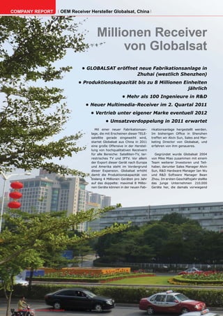 COMPANY REPORT                         OEM Receiver Hersteller Globalsat, China




                                                                    Millionen Receiver
                                                                         von Globalsat
                                                        •	GLOBALSAT	eröffnet	neue	Fabrikationsanlage	in	
                                                                            Zhuhai	(westlich	Shenzhen)	
                                                     •	Produktionskapazität	bis	zu	8	Millionen	Einheiten	
                                                                                                 jährlich
                                                                                      •	Mehr	als	100	Ingenieure	in	R&D
                                                           •	Neuer	Multimedia-Receiver	im	2.	Quartal	2011
                                                               •	Vertrieb	unter	eigener	Marke	eventuell	2012
                                                                          •	Umsatzverdoppelung	in	2011	erwartet
                                                                 Mit einer neuer Fabrikationsan-        rikationsanlage hergestellt werden.
                                                               lage, die mit Erscheinen dieser TELE-    Im bisherigen Office in Shenzhen
                                                               satellite gerade eingeweiht wird,        treffen wir Alvin Sun, Sales and Mar-
                                                               startet Globalsat aus China in 2011      keting Director von Globalsat, und
                                                               eine große Offensive in der Herstel-     erfahren von ihm genaueres.
                                                               lung von hochqualitativen Receivern
                                                               für alle Bereiche: Satelliten-TV, ter-     Gegründet wurde Globalsat 2004
                                                               restrisches TV und IPTV. Vor allem       von Mike Miao zusammen mit einem
                                                               der Export dieser Gerät nach Europa      Team weiterer Investoren und Teil-
                                                               und Amerika steht im Vordergrund         haber, darunter Sales Manager Alvin
                                                               dieser Expansion. Globalsat erhöht       Sun, R&D Hardware Manager Ian Wu
                                                               damit die Produktionskapazität von       und R&D Software Manager Bean
                                                               bislang 4 Millionen Geräten pro Jahr     Zhou. Im ersten Geschäftsjahr stellte
                                                               auf das doppelte: maximal 8 Millio-      das junge Unternehmen 210.000
                                                               nen Geräte können in der neuen Fab-      Geräte her, die damals vorwiegend




90 TELE-satellite — Global Digital TV Magazine — 02-03/201 — www.TELE-satellite.com
                                                         1
 