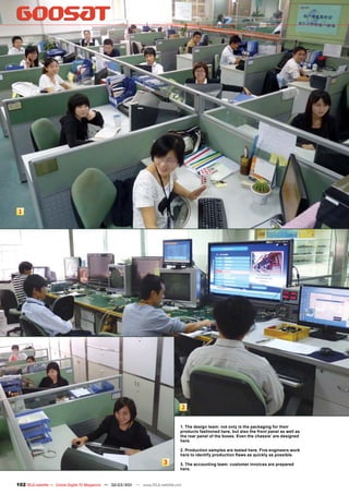 1




                                                                                       2


                                                                                   1. The design team: not only is the packaging for their
                                                                                   products fashioned here, but also the front panel as well as
                                                                                   the rear panel of the boxes. Even the chassis’ are designed
                                                                                   here.

                                                                                   2. Production samples are tested here. Five engineers work
                                                                                   here to identify production ﬂaws as quickly as possible.
                                                                           3       3. The accounting team: customer invoices are prepared
                                                                                   here.


102 TELE-satellite — Global Digital TV Magazine — 02-03/201 — www.TELE-satellite.com
                                                          1
 