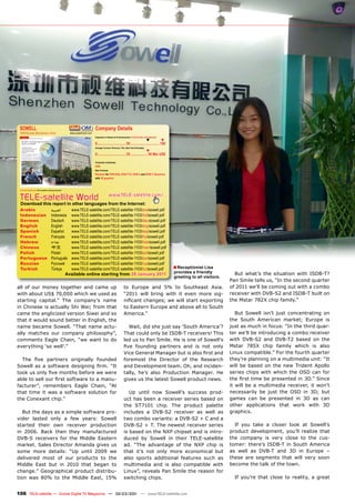 SOWELL                                                                              Company Details
 OEM Receiver Manufacturer, China                              www.sowell-tech.com
                                                                                     Engineers in Research & Development | Total Number of Employees
                                                                                                                                            ▼               ▼
                                                                                     0................................ 50 ................................ 100
                                                                                     Average Turnover (Previous, This, Next Year Estimates)
                                                                                                                                            ▼
                                                                                     0................................ 25 ................... 50 Mio US$

                                                                                     Production Certiﬁcates
                                                                                     DVB
                                                                                     Main Products
                                                                                     Receiver for DVB-S/S2, DVB-T/T2, DVB-C and ISDB-T, Receivers
                                                                                     with 3D graphics



 www.TELE-satellite.com/TELE-satellite-1103/eng/sowell.pdf




 TELE-satellite World                                                                                www.TELE-satellite.com/...
 Download this report in other languages from the Internet:
 Arabic                                     ‫ﺍﻟﻌﺮﺑﻴﺔ‬             www.TELE-satellite.com/TELE-satellite-1103/ara/sowell.pdf
 Indonesian                                 Indonesia           www.TELE-satellite.com/TELE-satellite-1103/bid/sowell.pdf
 German                                     Deutsch             www.TELE-satellite.com/TELE-satellite-1103/deu/sowell.pdf
 English                                    English             www.TELE-satellite.com/TELE-satellite-1103/eng/sowell.pdf
 Spanish                                    Español             www.TELE-satellite.com/TELE-satellite-1103/esp/sowell.pdf
 French                                     Français            www.TELE-satellite.com/TELE-satellite-1103/fra/sowell.pdf
 Hebrew                                     ‫עברית‬               www.TELE-satellite.com/TELE-satellite-1103/heb/sowell.pdf
 Chinese                                    中文                  www.TELE-satellite.com/TELE-satellite-1103/man/sowell.pdf
 Polish                                     Polski              www.TELE-satellite.com/TELE-satellite-1103/pol/sowell.pdf
 Portuguese                                 Português           www.TELE-satellite.com/TELE-satellite-1103/por/sowell.pdf
 Russian                                    Русский             www.TELE-satellite.com/TELE-satellite-1103/rus/sowell.pdf
 Turkish                                    Türkçe              www.TELE-satellite.com/TELE-satellite-1103/tur/sowell.pdf                                        ■ Receptionist Lisa
                                                                                                                                                                 provides a friendly           But what’s the situation with ISDB-T?
                                                             Available online starting from 28 January 2011
                                                                                                                                                                 greeting to all visitors.
                                                                                                                                                                                             Pan Smile tells us, “In the second quarter
all of our money together and came up                                                                               to Europe and 5% to Southeast Asia.                                      of 2011 we’ll be coming out with a combo
with about US$ 70,000 which we used as                                                                              “2011 will bring with it even more sig-                                  receiver with DVB-S2 and ISDB-T built on
starting capital.” The company’s name                                                                               niﬁcant changes; we will start exporting                                 the Mstar 782X chip family.”
in Chinese is actually Shi Wei; from that                                                                           to Eastern Europe and above all to South
came the anglicized version Siwei and so                                                                            America.”                                                                   But Sowell isn’t just concentrating on
that it would sound better in English, the                                                                                                                                                   the South American market; Europe is
name became Sowell. “That name actu-                                                                                  Wait, did she just say ‘South America’?                                just as much in focus: “In the third quar-
ally matches our company philosophy”,                                                                               That could only be ISDB-T receivers! This                                ter we’ll be introducing a combo receiver
comments Eagle Chain, “we want to do                                                                                led us to Pan Smile. He is one of Sowell’s                               with DVB-S2 and DVB-T2 based on the
everything ‘so well’.”                                                                                              ﬁve founding partners and is not only                                    Mstar 785X chip family which is also
                                                                                                                    Vice General Manager but is also ﬁrst and                                Linux compatible.” For the fourth quarter
  The ﬁve partners originally founded                                                                               foremost the Director of the Research                                    they’re planning on a multimedia unit: “It
Sowell as a software designing ﬁrm. “It                                                                             and Development team. Oh, and inciden-                                   will be based on the new Trident Apollo
took us only ﬁve months before we were                                                                              tally, he’s also Production Manager. He                                  series chips with which the OSD can for
able to sell our ﬁrst software to a manu-                                                                           gives us the latest Sowell product news.                                 the ﬁrst time be presented in 3D.” Since
facturer”, remembers Eagle Chain, “At                                                                                                                                                        it will be a multimedia receiver, it won’t
that time it was a software solution for                                                                               Up until now Sowell’s success prod-                                   necessarily be just the OSD in 3D; but
the Conexant chip.”                                                                                                 uct has been a receiver series based on                                  games can be presented in 3D as can
                                                                                                                    the ST7101 chip. The product palette                                     other applications that work with 3D
   But the days as a simple software pro-                                                                           includes a DVB-S2 receiver as well as                                    graphics.
vider lasted only a few years: Sowell                                                                               two combo variants: a DVB-S2 + C and a
started their own receiver production                                                                               DVB-S2 + T. The newest receiver series                                     If you take a closer look at Sowell’s
in 2006. Back then they manufactured                                                                                is based on the NXP chipset and is intro-                                product development, you’ll realize that
DVB-S receivers for the Middle Eastern                                                                              duced by Sowell in their TELE-satellite                                  the company is very close to the cus-
market. Sales Director Amanda gives us                                                                              ad. “The advantage of the NXP chip is                                    tomer: there’s ISDB-T in South America
some more details: “Up until 2009 we                                                                                that it’s not only more economical but                                   as well as DVB-T and 3D in Europe –
delivered most of our products to the                                                                               also sports additional features such as                                  these are segments that will very soon
Middle East but in 2010 that began to                                                                               multimedia and is also compatible with                                   become the talk of the town.
change.” Geographical product distribu-                                                                             Linux”, reveals Pan Smile the reason for
tion was 80% to the Middle East, 15%                                                                                switching chips.                                                           If you’re that close to reality, a great


106 TELE-satellite — Global Digital TV Magazine — 02-03/201 — www.TELE-satellite.com
                                                          1
 