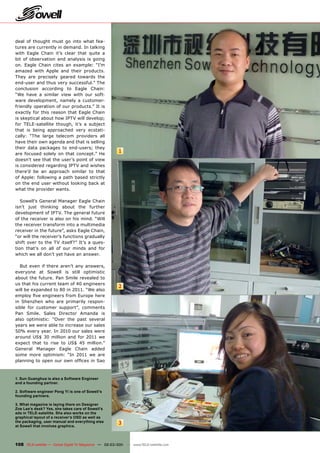 deal of thought must go into what fea-
tures are currently in demand. In talking
with Eagle Chain it’s clear that quite a
bit of observation and analysis is going
on. Eagle Chain cites an example: “I’m
amazed with Apple and their products.
They are precisely geared towards the
end-user and thus very successful.” The
conclusion according to Eagle Chain:
“We have a similar view with our soft-
ware development, namely a customer-
friendly operation of our products.” It is
exactly for this reason that Eagle Chain
is skeptical about how IPTV will develop;
for TELE-satellite though, it’s a subject
that is being approached very ecstati-
cally: “The large telecom providers all
have their own agenda and that is selling
their data packages to end-users; they
are focused solely on that concept.” He
                                                        1
doesn’t see that the user’s point of view
is considered regarding IPTV and wishes
there’d be an approach similar to that
of Apple: following a path based strictly
on the end user without looking back at
what the provider wants.

   Sowell’s General Manager Eagle Chain
isn’t just thinking about the further
development of IPTV. The general future
of the receiver is also on his mind. “Will
the receiver transform into a multimedia
receiver in the future”, asks Eagle Chain,
“or will the receiver’s functions gradually
shift over to the TV itself?” It’s a ques-
tion that’s on all of our minds and for
which we all don’t yet have an answer.

  But even if there aren’t any answers,
everyone at Sowell is still optimistic
about the future. Pan Smile revealed to
us that his current team of 40 engineers
                                                        2
will be expanded to 80 in 2011. “We also
employ ﬁve engineers from Europe here
in Shenzhen who are primarily respon-
sible for customer support”, comments
Pan Smile. Sales Director Amanda is
also optimistic: “Over the past several
years we were able to increase our sales
50% every year. In 2010 our sales were
around US$ 30 million and for 2011 we
expect that to rise to US$ 45 million.”
General Manager Eagle Chain added
some more optimism: “In 2011 we are
planning to open our own ofﬁces in Sao



1. Sun Guanghua is also a Software Engineer
and a founding partner.

2. Software engineer Peng Yi is one of Sowell’s
founding partners.

3. What magazine is laying there on Designer
Zoe Lee’s desk? Yes, she takes care of Sowell’s
ads in TELE-satellite. She also works on the
graphical layout of a receiver’s OSD as well as
the packaging, user manual and everything else          3
at Sowell that involves graphics.



108 TELE-satellite — Global Digital TV Magazine — 02-03/201 — www.TELE-satellite.com
                                                          1
 