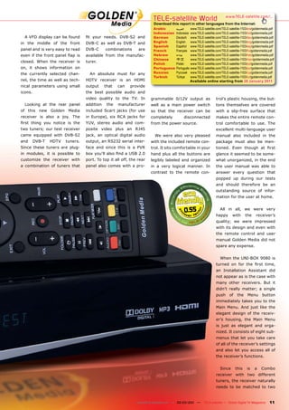 TELE-satellite World                               www.TELE-satellite.com/...
                                                                       Download this report in other languages from the Internet:
                                                                       Arabic       ‫ﺍﻟﻌﺮﺑﻴﺔ‬     www.TELE-satellite.com/TELE-satellite-1103/ara/goldenmedia.pdf
                                                                       Indonesian   Indonesia   www.TELE-satellite.com/TELE-satellite-1103/bid/goldenmedia.pdf
  A VFD display can be found      ﬁt your needs. DVB-S2 and            German       Deutsch     www.TELE-satellite.com/TELE-satellite-1103/deu/goldenmedia.pdf
in the middle of the front        DVB-C as well as DVB-T and           English      English     www.TELE-satellite.com/TELE-satellite-1103/eng/goldenmedia.pdf
                                                                       Spanish      Español     www.TELE-satellite.com/TELE-satellite-1103/esp/goldenmedia.pdf
panel and is very easy to read    DVB-C      combinations      are     French       Français    www.TELE-satellite.com/TELE-satellite-1103/fra/goldenmedia.pdf
even if the front panel ﬂap is    available from the manufac-          Hebrew       ‫עברית‬       www.TELE-satellite.com/TELE-satellite-1103/heb/goldenmedia.pdf
                                                                       Chinese      中文          www.TELE-satellite.com/TELE-satellite-1103/man/goldenmedia.pdf
closed. When the receiver is      turer.
                                                                       Polish       Polski      www.TELE-satellite.com/TELE-satellite-1103/pol/goldenmedia.pdf
on, it shows information on                                            Portuguese   Português   www.TELE-satellite.com/TELE-satellite-1103/por/goldenmedia.pdf
the currently selected chan-        An absolute must for any           Russian      Русский     www.TELE-satellite.com/TELE-satellite-1103/rus/goldenmedia.pdf
                                                                       Turkish      Türkçe      www.TELE-satellite.com/TELE-satellite-1103/tur/goldenmedia.pdf
nel, the time as well as tech-    HDTV receiver is an HDMI                                      Available online starting from 28 January 2011
nical parameters using small      output     that   can   provide
icons.                            the best possible audio and
                                  video quality to the TV. In         grammable 0/12V output as                   trol’s plastic housing, the but-
  Looking at the rear panel       addition    the   manufacturer      well as a main power switch                 tons themselves are covered
of this new Golden Media          included Scart jacks (for use       so that the receiver can be                 with a slip-free surface that
receiver is also a joy. The       in Europe), six RCA jacks for       completely         disconnected             makes the entire remote con-
ﬁrst thing you notice is the      YUV, stereo audio and com-          from the power source.                      trol comfortable to use. The
two tuners; our test receiver     posite video plus an RJ45                                                       excellent multi-language user
came equipped with DVB-S2         jack, an optical digital audio        We were also very pleased                 manual also included in the
and      DVB-T   HDTV   tuners.   output, an RS232 serial inter-      with the included remote con-               package must also be men-
Since these tuners are plug-      face and since this is a PVR        trol. It sits comfortable in your           tioned. Even though at ﬁrst
in modules, it is possible to     box you’ll also ﬁnd a USB 2.0       hand plus all the buttons are               glance it seemed to be some-
customize the receiver with       port. To top it all off, the rear   legibly labeled and organized               what unorganized, in the end
a combination of tuners that      panel also comes with a pro-        in a very logical manner. In                the user manual was able to
                                                                      contrast to the remote con-                 answer every question that
                                                                                                                  popped up during our tests
                                                                                                                  and should therefore be an
                                                                                                                  outstanding source of infor-
                                                                                                                  mation for the user at home.


                                                                                         0.55                         All in all, we were very
                                                                                                                  happy        with     the     receiver’s
                                                                                                                  quality; we were impressed
                                                                                                                  with its design and even with
                                                                                                                  the remote control and user
                                                                                                                  manual Golden Media did not
                                                                                                                  spare any expense.


                                                                                                                      When the UNI-BOX 9080 is
                                                                                                                  turned on for the ﬁrst time,
                                                                                                                  an Installation Assistant did
                                                                                                                  not appear as is the case with
                                                                                                                  many other receivers. But it
                                                                                                                  didn’t really matter; a single
                                                                                                                  push      of    the     Menu       button
                                                                                                                  immediately takes you to the
                                                                                                                  Main Menu. And just like the
                                                                                                                  elegant design of the receiv-
                                                                                                                  er’s housing, the Main Menu
                                                                                                                  is just as elegant and orga-
                                                                                                                  nized. It consists of eight sub-
                                                                                                                  menus that let you take care
                                                                                                                  of all of the receiver’s settings
                                                                                                                  and also let you access all of
                                                                                                                  the receiver’s functions.


                                                                                                                      Since      this    is    a    Combo
                                                                                                                  receiver with two different
                                                                                                                  tuners, the receiver naturally
                                                                                                                  needs to be matched to two


                                                              www.TELE-satellite.com — 02-03/201 —
                                                                                               1          TELE-satellite — Global Digital TV Magazine     11
 