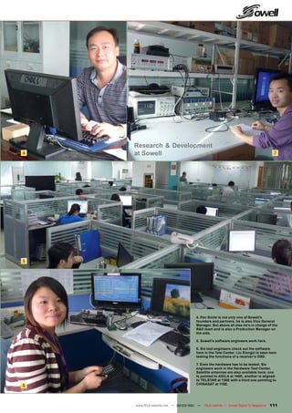 Research & Development
4   at Sowell                                                                             7




5




                                     4. Pan Smile is not only one of Sowell’s
                                     founders and partners, he is also Vice General
                                     Manager. But above all else he’s in charge of the
                                     R&D team and is also a Production Manager on
                                     the side.

                                     5. Sowell’s software engineers work here.

                                     6. Six test engineers check out the software
                                     here in the Test Center. Liu Xiongzi is seen here
                                     testing the functions of a receiver’s OSD.

                                     7. Even the hardware has to be tested. Six
                                     engineers work in the Hardware Test Center.
                                     Satellite antennas are also available here; one
                                     is pointed to AGILA at 146E, another is aligned
                                     to TELSTAR at 138E with a third one pointing to
                                     CHINASAT at 115E.
6


    www.TELE-satellite.com — 02-03/201 —
                                     1     TELE-satellite — Global Digital TV Magazine   111
 