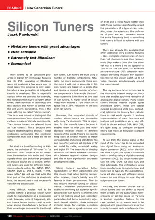 FEATURE               New Generation Tuners




Silicon Tuners
                                                                                                  of 54dB and a noise figure better than
                                                                                                  6dB. These numbers significantly exceed
                                                                                                  the parameters of a typical can tuner.
                                                                                                  Also, other characteristics, like uniform-
Jacek Pawlowski                                                                                   ity of gain, are very constant across
                                                                                                  the entire frequency band – something
                                                                                                  that is very difficult to achieve with can
                                                                                                  tuners.
•	Miniature	tuners	with	great	advantages
                                                                                                     There are already ICs available that
•	More	sensitive                                                                                  offer additional very exciting features
                                                                                                  – like a complete channel scan of more
•	Extremely	fast	BlindScan                                                                        than 100 channels in less than two sec-
                                                                                                  onds (chip makers claim that the chan-
•	Economical                                                                                      nel lock is a mere 5 ms as opposed to
                                                                                                  150 ms for the can tuner) or advanced
                                                                                                  picture-in-picture (PIP) television tech-
   There seems to be consistent pro-                can tuners. Can tuners are built using a      nology providing multiple PIP capabili-
gress in digital TV technology; features            number of discrete components. Natu-          ties that let the viewer watch up to 12
like HD, PVR, upscaling or BlindScan                rally, the more components there are,         video channels simultaneously around
were not available a few years ago. In              the more it will cost to assemble it. Sil-    the main channel.
most cases this progress is only possi-             icon tuners are based on a single chip
ble when a new generation of integrated             and require a minimal number of exter-           The key success factor in this case is
circuits is developed. This is especially           nal components – for example they don’t       the innovative internal design architec-
obvious when we consider, for example,              need expensive SAW filters as are used        ture that enables spur-free reception of
the migration from SDTV to HDTV. Other              in can tuners. A higher level of circuit      analog and digital signals. Many silicon
times, these advances in technology are             integration enables a 75% reduction in        tuners include internal digital signal
less obvious and harder to detect from              space and a 25% reduction in the cost         processors (DSP). These are special
the end user’s perspective. This is the             over can tuners.                              purpose processing units (i.e., comput-
case with the so-called “silicon tuners”.                                                         ers) optimized to do very fast calcula-
This term was coined to distinguish the                Moreover, the integrated circuits of       tions on real world signals. It enables
new generation of tuners from the classi-           modern silicon tuners are compatible          implementation of many functions and
cal tuners made of discrete components.             with many TV standards. This is impor-        features not possible or very, very dif-
The classical tuners are referred today             tant for the manufacturers because it         ficult to obtain without DSP. With DSP,
as “can tuners”. That’s because they                enables them to offer just one multi-         it’s quite easy to configure on-board
require electromagnetic shields – metal             standard receiver model in different          filters that meet all television standard
enclosures surrounding the electronic               regions of the world. There’s no need to      requirements.
components that look a little bit like tin          keep stock of several models to match
cans.                                               various digital and analog standards. You       To use DSP, the analog signal at the
                                                    can now offer just one set-top box or TV      input of the tuner has to be converted
   But what is a tuner? According to Wiki-          set model for cable, terrestrial, analog      into digital form using an analog-to-
pedia, the definition of “TV tuner” is: “A          and digital TV. The versatility of the chip   digital converter (ADC). After the DSP
television tuner converts an RF televi-             results in increased software common-         has done its job, the signal is converted
sion transmission into audio and video              ality between regional receiver designs       back to analog using a digital-to-analog
signals which can be further processed              and this in turn significantly decreases      converter (DAC). So, silicon tuners con-
to produce sound and a picture. Differ-             development costs.                            tain not only DSPs but also ADC and
ent tuners are used for different televi-                                                         DAC subcircuits. The architecture varies
sion standards such as PAL, NTSC, ATSC,                Silicon  tuners    guarantee    better     from manufacturer to manufacturer and
SECAM, DVB-C, DVB-T, ISDB, T-DMB,                   repeatability of their parameters and         from type to type and the available fea-
open cable.” We will see that while the             this means that when testing receiver         tures will also vary with different silicon
first part of the definition is absolutely          after receiver, there’s hardly any dif-       tuners, but one thing’s for sure: they all
true, the second part is not necessarily            ference in their performance. They do         outperform can tuners.
valid for the silicon tuner.                        not require manual tuning or adjust-
                                                    ments. Consistent performance and                Naturally, the smaller overall size of
  Many difficult hurdles had to be                  quality is one thing but superior specifi-    silicon tuners and the ability to mount
jumped before a practical silicon tuner             cations over can tuners is another. And       them directly on the audio/video moth-
could be manufactured at a reasonable               we’re not talking about just secondary        erboards of set-top boxes or TV sets
cost. However, once it happened, sili-              parameters but better sensitivity, adja-      is another important feature. In this
con tuners began gaining rapid accept-              cent channel rejection, phase noise and       case, printed circuit boards need to be
ance among manufacturers because of                 dynamic range. For example, a modern          designed with greater care and expertise
their advantages compared to traditional            silicon tuner has a signal-to-noise ratio     in order to avoid radio interference. For-


128 TELE-satellite — Global Digital TV Magazine — 02-03/201 — www.TELE-satellite.com
                                                          1
 
