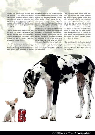 tunately, the silicon tuner vendors help     come as no surprise that the silicon tuner     We, the end users, should only wel-
the designers with reference layouts         market has expanded rapidly since they       come this change. Our future products
making their job easier. And the tuners      first became available back near the turn    will perform better, will be smaller and
are extremely small. For example, one        of the century. Nearly every chip pro-       more universal, will offer more features
type of tuner is encapsulated in a plastic   vider that is involved with the digital TV   and be less expensive. This is very excit-
package 5x5 mm (0.2”x0.2”) while some        market today is offering silicon tuner       ing for set-top box fans, but let’s not
can tuners can be as large as 50x100         solutions. Although can tuners have been     forget that silicon tuners will also be
mm (2”x4”).                                  the standard since the beginning of the      used on a larger and larger scale in PCs
                                             small screen, set-top box and TV makers      and mobile phones. The silicon tuner is
  Silicon tuners also generate far less      will eventually abandon the can tuner        poised to unseat the can tuner in vir-
heat than can tuners. Because of this,       and switch to single chip silicon tuners.    tually every application. In a couple of
they are not only more eco-friendly but      Business analysts predict that over 60       years almost everything having a screen
consume less energy; that makes them         percent of the units produced worldwide      (PC, tablet, cell phone) will have a built-
suitable for use in battery operated         are expected to rely on the single-chip      in TV tuner by default.
devices like mobile phones.                  silicon tuner by 2014. Why not 100%?
                                             Well, some TV OEMs are vertically inte-        So, to reiterate the explanation quoted
  For TVs and receivers, silicon tuners      grated with can tuner producers; they        at the beginning of this article: with a sil-
lower their production costs, simplify       may prefer to keep them in business for      icon tuner you only need one single tuner
the manufacturing process and improve        now, however, the days of the can tuner      for every standard. Now that’s what we
their quality and reliability. It should     are numbered.                                call progress!
 