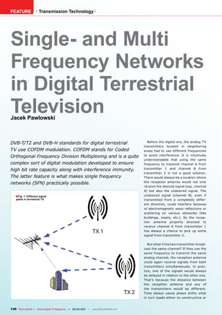FEATURE                Transmission Technology




Single- and Multi
Frequency Networks
in Digital Terrestrial
Television
Jacek Pawlowski



DVB-T/T2 and DVB-H standards for digital terrestrial                                      Before the digital era, the analog TV
                                                                                       transmitters located in neighboring
TV use COFDM modulation. COFDM stands for Coded                                        areas had to use different frequencies
Orthogonal Frequency Division Multiplexing and is a quite                              to avoid interference. It is intuitively
                                                                                       understandable that using the same
complex sort of digital modulation developed to ensure                                 frequency to transmit channel A from
high bit rate capacity along with interference immunity.                               transmitter 1 and channel B from
                                                                                       transmitter 2 is not a good solution.
The latter feature is what makes single frequency                                      There would always be a location where
networks (SFN) practically possible.                                                   the reception antenna would not only
                                                                                       receive the desired signal (say, channel
                                                                                       A) but also the undesired signal. The
    ■ Fig. 1. Different signal                                                         undesired signal (channel B), even if
    paths in terrestrial TV.                                                           transmitted from a completely differ-
                                                                                       ent direction, could interfere because
                                                                                       of electromagnetic wave reﬂections or
                                                                                       scattering on various obstacles (like
                                                                                       buildings, masts, etc.). So the recep-
                                                                                       tion antenna properly directed to
                                                                                       receive channel A from transmitter 1
                                                                                       has always a chance to pick up some
                                                                                       signal from transmitter 2.

                                                                                          But what if the two transmitter broad-
                                                                                       cast the same channel? If they use the
                                                                                       same frequency to transmit the same
                                                                                       analog channel, the reception antenna
                                                                                       could again receive signals from both
                                                                                       transmitters simultaneously. In prac-
                                                                                       tice, one of the signals would always
                                                                                       be delayed in relation to the other one.
                                                                                       That’s because the distance between
                                                                                       the reception antenna and any of
                                                                                       the transmitters would be different.
                                                                                       Time delays cause phase shifts what
                                                                                       in turn leads either to constructive or


130 TELE-satellite — Global Digital TV Magazine — 02-03/201 — www.TELE-satellite.com
                                                          1
 