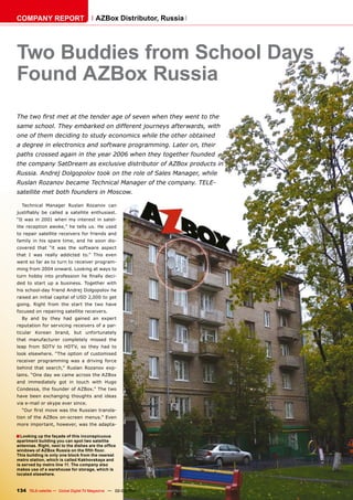 COMPANY REPORT                         AZBox Distributor, Russia




Two Buddies from School Days
Found AZBox Russia
The two first met at the tender age of seven when they went to the
same school. They embarked on different journeys afterwards, with
one of them deciding to study economics while the other obtained
a degree in electronics and software programming. Later on, their
paths crossed again in the year 2006 when they together founded
the company SatDream as exclusive distributor of AZBox products in
Russia. Andrej Dolgopolov took on the role of Sales Manager, while
Ruslan Rozanov became Technical Manager of the company. TELE-
satellite met both founders in Moscow.

  Technical Manager Ruslan Rozanov can
justifiably be called a satellite enthusiast.
“It was in 2001 when my interest in satel-
lite reception awoke,” he tells us. He used
to repair satellite receivers for friends and
family in his spare time, and he soon dis-
covered that “it was the software aspect
that I was really addicted to.” This even
went so far as to turn to receiver program-
ming from 2004 onward. Looking at ways to
turn hobby into profession he finally deci-
ded to start up a business. Together with
his school-day friend Andrej Dolgopolov he
raised an initial capital of USD 2,000 to get
going. Right from the start the two have
focused on repairing satellite receivers.
  By and by they had gained an expert
reputation for servicing receivers of a par-
ticular Korean brand, but unfortunately
that manufacturer completely missed the
leap from SDTV to HDTV, so they had to
look elsewhere. “The option of customised
receiver programming was a driving force
behind that search,” Ruslan Rozanov exp-
lains. “One day we came across the AZBox
and immediately got in touch with Hugo
Condessa, the founder of AZBox.” The two
have been exchanging thoughts and ideas
via e-mail or skype ever since.
  “Our first move was the Russian transla-
tion of the AZBox on-screen menus.” Even
more important, however, was the adapta-

■ Looking up the façade of this inconspicuous
apartment building you can spot two satellite
antennas. Right, next to the dishes are the office
windows of AZBox Russia on the fifth floor.
This building is only one block from the nearest
metro station, which is called Kakhovskaya and
is served by metro line 11. The company also
makes use of a warehouse for storage, which is
located elsewhere.



134 TELE-satellite — Global Digital TV Magazine — 02-03/201 — www.TELE-satellite.com
                                                          1
 
