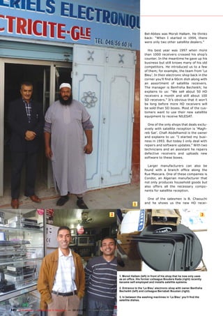 Bel-Abbes was Morsli Hallam. He thinks
                                                                                                           back: “When I started in 1994, there
                                                                                                           were only two other satellite dealers.”

                                                                                                             His best year was 1997 when more
                                                                                                           than 1000 receivers crossed his shop’s
                                                                                                           counter. In the meantime he gave up his
                                                                                                           business but still knows many of his old
                                                                                                           competitors. He introduced us to a few
                                                                                                           of them; for example, the team from ‘Le
                                                                                                           Bleu’. In their electronic shop back in the
                                                                                                           corner you’ll find a 90cm dish along with
                                                                                                           an assortment of satellite receivers.
                                                                                                           The manager is Benfreha Becheikh; he
                                                                                                           explains to us: “We sell about 50 HD
                                                                                                           receivers a month and still about 100
                                                                                                           SD receivers.” It’s obvious that it won’t
                                                                                                           be long before more HD receivers will
                                                                                                           be sold than SD boxes. Most of the cus-
                                                                                                           tomers want to use their new satellite
                                                                                                           equipment to receive NILESAT.

                                                                                                             One of the only shops that deals exclu-
                                                                                                           sively with satellite reception is ‘Magh-
                                                                                                           reb Sat’. Chafi Abdelhamid is the owner
                                                                                                           and explains to us: “I started my busi-
                                                                                                           ness in 1993. But today I only deal with
                                                                                                           repairs and software updates.” With two
                                                                                                           technicians and an assistant he repairs
                                                                                                           defective receivers and uploads new
                                                                                                           software to these boxes.

                                                                                                             Larger manufacturers can also be
                                                                                                           found with a branch office along the
                                                                                                           Rue Mascara. One of these companies is
                                                                                                           Condor, an Algerian manufacturer that
                                                                                                           not only produces household goods but
                                                                                                           also offers all the necessary compo-
                                                                                                           nents for satellite reception.

                                                                                                             One of the salesmen is B. Chaouchi
                                                                                                  1        and he shows us the new HD recei-


                                                                              2                                                                          3




                                                                                       1. Morsli Hallam (left) in front of his shop that he now only uses
                                                                                       as an office. His former colleague Boudera Kada (right) recently
                                                                                       became self-employed and installs satellite systems.

                                                                                       2. Entrance to the ‘Le Bleu’ electronic shop with owner Benfreha
                                                                                       Becheikh (left) and colleague Berrabah Bouzian (right).

                                                                                       3. In between the washing machines in ‘Le Bleu’ you’ll find the
                                                                                       satellite dishes.


140 TELE-satellite — Global Digital TV Magazine — 02-03/201 — www.TELE-satellite.com
                                                          1
 